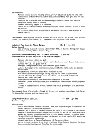 Responsibilities:
 Managed existing accounts including renewal, premium adjustment, quote and write policy
 Sold Insurance and other financial products to customers and help them grow their own way
financially.
 Connected and built rapport with new and existing customers to uncover their individual
needs while building a book of business.
 Provided outstanding support to all customers.
 Created and executed exceptional marketing campaigns with the company’s support to attract
new business.
 Met productivity expectations and the service needs of our customers, while achieving a
work/life balance.
Environment: Hybrid In-house Insurance Software, MS office, Outlook, MS Access, Credit reporting
system, Unix based account software, SQL, Sales Force, and Automated Dialer System.
Institution: Troy University Atlanta Campus Mar 2011- Dec 2012
Status: Student
 Was completing Master of Business Administration (MBA) in Business Management degree
from Troy University (Atlanta Campus), Troy, AL
Director of Sales and Marketing, USA, Peachtree Associates LTD, 2010-2012
Worked as Global Account executives in the USA market place
 Managed sales team, system, and goal.
 Sold high rise luxury flats and real estate located in South Asia, Middle East, and other Asian
countries in the USA and global market.
 Developed strategy and marketing plan suitable for global market.
 Analyzed demography of the potential consumers, identified the niche market and attracted
new customers.
 Utilized effective technique in Social Media across the culture
 Used effective team skills to manage existing accounts and served customer needs.
 Attended in business fair, arranged sales presentation, and developed relations with
individual and C-level executives.
 Represented the company at trade shows and conferences as required.
 Maintained current information about all accounts and opportunities in company CRM
system
 Achieved or exceeded defined monthly, quarterly and annual quota targets (over $10 million
annually).
Environment: Global BPM, MS office, Outlook, MS Access, Unix based account software, SQL Server,
Excel based Data software, and other Search tools.
CompuCredit Holdings Corp., GA Feb 2008 – Apr 2010
Business Analyst
Responsibilities:
 Worked with Business Sponsors, Business Users, and Project Managers to understand the
different transactions and business processes.
 Performed AS- IS analysis of the existing system and based on that conducted TO-BE analysis
 Supported the team to manage the exceptions and figuring out various root cause of the issue.
 Defined and prepared project documentation including: Project Definition Documents, Project
Plans and Functional Specifications using standardized processes meeting both vendor and
internal documentation requirements.
 Followed Agile Scrum as System Development Life Cycle methodology.
 Worked on Credit Card Life Cycle, Credit Worthiness & Risk Factors, Guidelines Fund and
Consumer Account Management throughout the entire project.
 