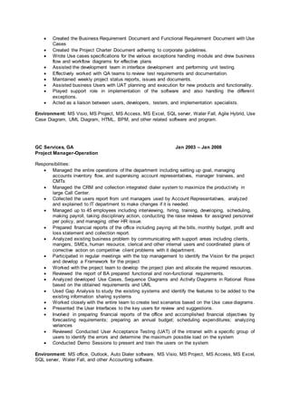  Created the Business Requirement Document and Functional Requirement Document with Use
Cases
 Created the Project Charter Document adhering to corporate guidelines.
 Wrote Use cases specifications for the various exceptions handling module and drew business
flow and workflow diagrams for effective plans
 Assisted the development team in interface development and performing unit testing.
 Effectively worked with QA teams to review test requirements and documentation.
 Maintained weekly project status reports, issues and documents.
 Assisted business Users with UAT planning and execution for new products and functionality.
 Played support role in implementation of the software and also handling the different
exceptions.
 Acted as a liaison between users, developers, testers, and implementation specialists.
Environment: MS Visio, MS Project, MS Access, MS Excel, SQL server, Water Fall, Agile Hybrid, Use
Case Diagram, UML Diagram, HTML, BPM, and other related software and program.
GC Services, GA Jan 2003 – Jan 2008
Project Manager-Operation
Responsibilities:
 Managed the entire operations of the department including setting up goal, managing
accounts inventory flow, and supervising account representatives, manager trainees, and
CMTs
 Managed the CRM and collection integrated dialer system to maximize the productivity in
large Call Center.
 Collected the users report from unit managers used by Account Representatives, analyzed
and explained to IT department to make changes if it is needed.
 Managed up to 45 employees including interviewing, hiring, training, developing, scheduling,
making payroll, taking disciplinary action, conducting the raise reviews for assigned personnel
per policy, and managing other HR issue.
 Prepared financial reports of the office including paying all the bills, monthly budget, profit and
loss statement and collection report.
 Analyzed existing business problem by communicating with support areas including clients,
mangers, SMEs, human resource, clerical and other internal users and coordinated plans of
corrective action on competitive client problems with it department.
 Participated in regular meetings with the top management to identify the Vision for the project
and develop a Framework for the project
 Worked with the project team to develop the project plan and allocate the required resources.
 Reviewed the report of BA prepared functional and non-functional requirements.
 Analyzed developed Use Cases, Sequence Diagrams and Activity Diagrams in Rational Rose
based on the obtained requirements and UML
 Used Gap Analysis to study the existing systems and identify the features to be added to the
existing information sharing systems
 Worked closely with the entire team to create test scenarios based on the Use case diagrams.
 Presented the User Interfaces to the key users for review and suggestions.
 Involved in preparing financial reports of the office and accomplished financial objectives by
forecasting requirements; preparing an annual budget; scheduling expenditures; analyzing
variances
 Reviewed Conducted User Acceptance Testing (UAT) of the intranet with a specific group of
users to identify the errors and determine the maximum possible load on the system
 Conducted Demo Sessions to present and train the users on the system
Environment: MS office, Outlook, Auto Dialer software, MS Visio, MS Project, MS Access, MS Excel,
SQL server, Water Fall, and other Accounting software.
 