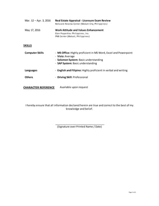 Page 4 of 4
Mar. 12 – Apr. 3, 2016 Real Estate Appraisal - Licensure Exam Review
Netscore Review Center (Makati City, Philippines)
May 17, 2016 Work Attitude and Values Enhancement
Eton Properties Philippines, Inc.
PNB Center (Makati, Philippines)
SKILLS
Computer Skills - MS Office: Highly proficient in MS Word, Excel and Powerpoint
- Visio: Average
- Solomon System: Basic understanding
- SAP System: Basic understanding
Languages - English and Filipino: Highly proficient in verbal and writing
Others - Driving Skill: Professional
CHARACTER REFERENCE Available upon request
I hereby ensure that all information declared herein are true and correct to the best of my
knowledge and belief.
(Signature over Printed Name / Date)
 