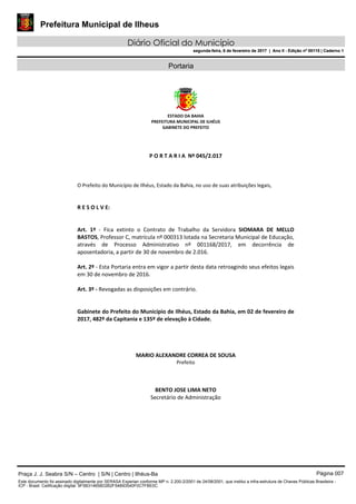Prefeitura Municipal de Ilheus
Diário Oficial do Município
segunda-feira, 6 de fevereiro de 2017 | Ano II - Edição nº 00115 | Caderno 1
Portaria
ESTADO DA BAHIA 
PREFEITURA MUNICIPAL DE ILHÉUS 
GABINETE DO PREFEITO 
 
 
 
P O R T A R I A  Nº 045/2.017 
 
 
                
O Prefeito do Município de Ilhéus, Estado da Bahia, no uso de suas atribuições legais, 
 
 
R E S O L V E: 
 
 
Art.  1º  ‐  Fica  extinto  o  Contrato  de  Trabalho  da  Servidora  SIOMARA  DE  MELLO 
BASTOS, Professor C, matrícula nº 000313 lotada na Secretaria Municipal de Educação, 
através  de  Processo  Administrativo  nº  001168/2017,  em  decorrência  de 
aposentadoria, a partir de 30 de novembro de 2.016. 
 
Art. 2º ‐ Esta Portaria entra em vigor a partir desta data retroagindo seus efeitos legais 
em 30 de novembro de 2016.  
 
Art. 3º ‐ Revogadas as disposições em contrário. 
 
 
Gabinete do Prefeito do Município de Ilhéus, Estado da Bahia, em 02 de fevereiro de 
2017, 482º da Capitania e 135º de elevação à Cidade. 
 
 
 
MARIO ALEXANDRE CORREA DE SOUSA 
Prefeito  
 
BENTO JOSE LIMA NETO 
Secretário de Administração  
 
Praça J. J. Seabra S/N – Centro | S/N | Centro | Ilhéus-Ba Página 007
Este documento foi assinado digitalmente por SERASA Experian conforme MP n. 2.200-2/2001 de 24/08/2001, que institui a infra-estrutura de Chaves Públicas Brasileira -
ICP - Brasil. Cetificação diigital: 9F5B314658D2B2F54B93540F0C7FBE0C
Prefeitura Municipal de Ilheus
Diário Oficial do Município
segunda-feira, 6 de fevereiro de 2017 | Ano II - Edição nº 00115 | Caderno 1
 