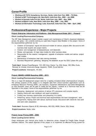 Page 2 of 4
.
CareerProfile
 Working with TATA Consultancy Services, Noida, India from Feb, 2008 – Till Date.
 Worked at NIIT Technologies Ltd, New Delhi, India from Nov, 2004 – Jan 2008.
 Worked at Syncata India Pvt Ltd, Noida, India from July, 2003 – Nov, 2004.
 Worked at Bytech India, New Delhi, India from May, 2000 – July, 2003.
 Worked at Information Technology Labs, Guwahati, India from Dec, 1999 – April, 2000.
ProfessionalExperience – Major Projects
Project: Enterprise Information and Platforms - Data Management Onsite (2011 – Present)
Client: Leading Pharmaceutical Company
The EIP Data Management project involves support and maintenance of Client’s dispersed databases
across the globe. I am currently working as Lead Data Analyst/ Data Modeler in this project. Some of
the responsibilities performed by me:
 Creation of Conceptual, logical and physical models for various projects after discussions with
business level experts and project teams.
 Creation and management of datawarehouse and datamarts.
 Review and approvals of major data models for other business areas.
 Responsible for the creation, management, upgrade of enterprise models and various project
level models.
 Maintenance of enterprise level data naming standards.
 Business Requirement gathering, designing the database as per the SDLC phase life cycle.
Tools Used: Sybase PowerDesigner 16.5, MS Visio, Oracle 11g, SQL Server, MS Office Suite,
Remedy for (trouble ticket and change requests), TOAD, Excel Add-Ins.
Project Locations: Indianapolis, IN USA
Project: GMARS & MSBI Reporting (2008 – 2011)
Client: Leading Pharmaceutical Company
This is a major BI development project done for a leading innovation-driven pharmaceutical company.
The primary purpose of this project is to integrate data from critical business applications such as
Enterprise Resource Planning (ERP), Lab Systems, Equipment Maintenance and Event Management
so that Business users will be able to create Ad hoc reports. I worked as a Technical lead and BI
Specialist in this project. Some of the responsibilities performed by me:
 Designing, development and analysis of various ETL processes and complex reports.
 Helping clients with new interfaces and report acceptance.
 Finding new business opportunities and presenting it to clients.
 Performing various Project and technical lead responsibilities like team management, work
assignments, helping team with various technical issues. Discussion with clients for new work
and work order preparation.
Tools Used: Business Objects XI R2, Informatica, MS VSS, MSBI, Oracle, SQL Server.
Project Locations: Noida, India
Project: Cargo Pricing (2006 – 2008)
Client: Leading Carrier Airline
Cargo employees use manual price books to determine prices charged for Freight Sales through
overseas stations. The overall objective of this project is to implement an effective Pricing system for
 