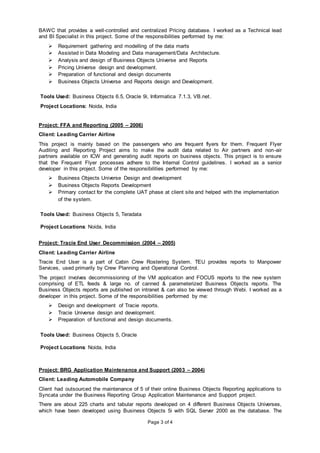 Page 3 of 4
BAWC that provides a well-controlled and centralized Pricing database. I worked as a Technical lead
and BI Specialist in this project. Some of the responsibilities performed by me:
 Requirement gathering and modelling of the data marts
 Assisted in Data Modeling and Data management/Data Architecture.
 Analysis and design of Business Objects Universe and Reports
 Pricing Universe design and development.
 Preparation of functional and design documents
 Business Objects Universe and Reports design and Development.
Tools Used: Business Objects 6.5, Oracle 9i, Informatica 7.1.3, VB.net.
Project Locations: Noida, India
Project: FFA and Reporting (2005 – 2006)
Client: Leading Carrier Airline
This project is mainly based on the passengers who are frequent flyers for them. Frequent Flyer
Auditing and Reporting Project aims to make the audit data related to Air partners and non-air
partners available on ICW and generating audit reports on business objects. This project is to ensure
that the Frequent Flyer processes adhere to the Internal Control guidelines. I worked as a senior
developer in this project. Some of the responsibilities performed by me:
 Business Objects Universe Design and development
 Business Objects Reports Development
 Primary contact for the complete UAT phase at client site and helped with the implementation
of the system.
Tools Used: Business Objects 5, Teradata
Project Locations: Noida, India
Project: Tracie End User Decommission (2004 – 2005)
Client: Leading Carrier Airline
Tracie End User is a part of Cabin Crew Rostering System. TEU provides reports to Manpower
Services, used primarily by Crew Planning and Operational Control.
The project involves decommissioning of the VM application and FOCUS reports to the new system
comprising of ETL feeds & large no. of canned & parameterized Business Objects reports. The
Business Objects reports are published on intranet & can also be viewed through Webi. I worked as a
developer in this project. Some of the responsibilities performed by me:
 Design and development of Tracie reports.
 Tracie Universe design and development.
 Preparation of functional and design documents.
Tools Used: Business Objects 5, Oracle
Project Locations: Noida, India
Project: BRG Application Maintenance and Support (2003 – 2004)
Client: Leading Automobile Company
Client had outsourced the maintenance of 5 of their online Business Objects Reporting applications to
Syncata under the Business Reporting Group Application Maintenance and Support project.
There are about 225 charts and tabular reports developed on 4 different Business Objects Universes,
which have been developed using Business Objects 5i with SQL Server 2000 as the database. The
 