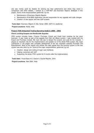 Page 4 of 4
site was mainly used by dealers for looking into their performance and where they stand in
comparison with other dealers. I worked as a ASP.NET and Business Objects developer in this
project. Some of the responsibilities performed by me:
 Maintenance of Business Objects Reports.
 Maintenance of the BRG Application site and responsible for any upgrade and code changes
 Creation of new reports and new ASP screens.
Tools Used: Business Objects 5, SQL Server 2000, ASP 3.0, JavaScript
Project Locations: Noida, India
Project: ITOS (Integrated Trading Operating System) (2000 – 2003)
Client: Leading Carpets and Handicrafts Exporter
ITOS system includes Sales, Finance, Purchase, Export and Credit Card modules for the client
business. It was made as part of the upgrade from their old dBase system. I was involved with the
Export and Purchase module. My main role was to design the screens and code for the modules. I
played an important role for the implementation and parallel run of the whole ITOS system. My major
contribution in the project was complete development of the two important modules Purchase and
Bulkshipment. Most of the reports and utilities like data upload from the existing system to the new
system was also done by me. Some of the major responsibilities performed by me:
 Creation, design and coding of major user interfaces.
 Helping customers with UAT.
 Supporting the whole ITOS system for 6 months after the implementation.
Tools Used: Visual Basic 6.0, Oracle 8, Crystal Reports, Citrix
Project Locations: New Delhi, India
 