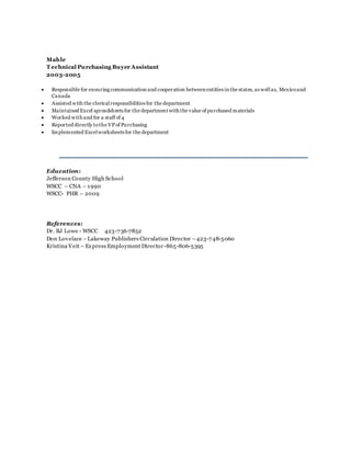 Mahle
T echnical Purchasing Buyer Assistant
2003-2005
 Responsible for ensuring communication and cooperation between entities in the states, as wellas, Mexicoand
Canada
 Assisted with the clericalresponsibilities for the department
 Maintained Excel spreadsheets for the department with the value of purchased materials
 Worked with and for a staff of 4
 Reported directly tothe VPof Purchasing
 Implemented Excelworksheets for the department
Education:
Jefferson County High School
WSCC – CNA – 1990
WSCC- PHR – 2009
References:
Dr. BJ Lowe - WSCC 423-736-7852
Don Lovelace –Lakeway Publishers Circulation Director –423-748-5060
Kristina Veit – Express Employment Director -865-806-5395
 