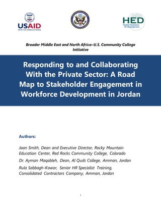 1
Broader Middle East and North Africa–U.S. Community College
Initiative
Responding to and Collaborating
With the Private Sector: A Road
Map to Stakeholder Engagement in
Workforce Development in Jordan
Authors:
Joan Smith, Dean and Executive Director, Rocky Mountain
Education Center, Red Rocks Community College, Colorado
Dr. Ayman Maqableh, Dean, Al Quds College, Amman, Jordan
Rula Sabbagh-Kawar, Senior HR Specialist Training,
Consolidated Contractors Company, Amman, Jordan
 