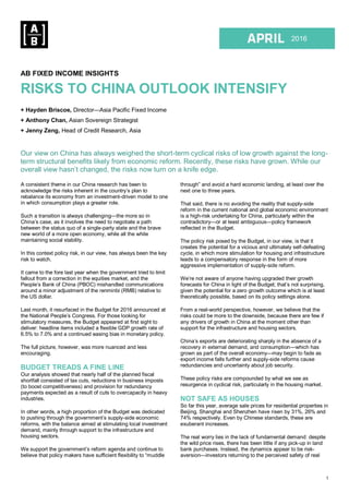 1
1Q 2015
2016
AB FIXED INCOME INSIGHTS
RISKS TO CHINA OUTLOOK INTENSIFY
+ Hayden Briscoe, Director—Asia Pacific Fixed Income
+ Anthony Chan, Asian Sovereign Strategist
+ Jenny Zeng, Head of Credit Research, Asia
Our view on China has always weighed the short-term cyclical risks of low growth against the long-
term structural benefits likely from economic reform. Recently, these risks have grown. While our
overall view hasn’t changed, the risks now turn on a knife edge.
A consistent theme in our China research has been to
acknowledge the risks inherent in the country’s plan to
rebalance its economy from an investment-driven model to one
in which consumption plays a greater role.
Such a transition is always challenging—the more so in
China’s case, as it involves the need to negotiate a path
between the status quo of a single-party state and the brave
new world of a more open economy, while all the while
maintaining social stability.
In this context policy risk, in our view, has always been the key
risk to watch.
It came to the fore last year when the government tried to limit
fallout from a correction in the equities market, and the
People’s Bank of China (PBOC) mishandled communications
around a minor adjustment of the renminbi (RMB) relative to
the US dollar.
Last month, it resurfaced in the Budget for 2016 announced at
the National People’s Congress. For those looking for
stimulatory measures, the Budget appeared at first sight to
deliver: headline items included a flexible GDP growth rate of
6.5% to 7.0% and a continued easing bias in monetary policy.
The full picture, however, was more nuanced and less
encouraging.
BUDGET TREADS A FINE LINE
Our analysis showed that nearly half of the planned fiscal
shortfall consisted of tax cuts, reductions in business imposts
(to boost competitiveness) and provision for redundancy
payments expected as a result of cuts to overcapacity in heavy
industries.
In other words, a high proportion of the Budget was dedicated
to pushing through the government’s supply-side economic
reforms, with the balance aimed at stimulating local investment
demand, mainly through support to the infrastructure and
housing sectors.
We support the government’s reform agenda and continue to
believe that policy makers have sufficient flexibility to “muddle
through” and avoid a hard economic landing, at least over the
next one to three years.
That said, there is no avoiding the reality that supply-side
reform in the current national and global economic environment
is a high-risk undertaking for China, particularly within the
contradictory—or at least ambiguous—policy framework
reflected in the Budget.
The policy risk posed by the Budget, in our view, is that it
creates the potential for a vicious and ultimately self-defeating
cycle, in which more stimulation for housing and infrastructure
leads to a compensatory response in the form of more
aggressive implementation of supply-side reform.
We’re not aware of anyone having upgraded their growth
forecasts for China in light of the Budget; that’s not surprising,
given the potential for a zero growth outcome which is at least
theoretically possible, based on its policy settings alone.
From a real-world perspective, however, we believe that the
risks could be more to the downside, because there are few if
any drivers of growth in China at the moment other than
support for the infrastructure and housing sectors.
China’s exports are deteriorating sharply in the absence of a
recovery in external demand, and consumption—which has
grown as part of the overall economy—may begin to fade as
export income falls further and supply-side reforms cause
redundancies and uncertainty about job security.
These policy risks are compounded by what we see as
resurgence in cyclical risk, particularly in the housing market.
NOT SAFE AS HOUSES
So far this year, average sale prices for residential properties in
Beijing, Shanghai and Shenzhen have risen by 31%, 26% and
74% respectively. Even by Chinese standards, these are
exuberant increases.
The real worry lies in the lack of fundamental demand: despite
the wild price rises, there has been little if any pick-up in land
bank purchases. Instead, the dynamics appear to be risk-
aversion—investors returning to the perceived safety of real
 