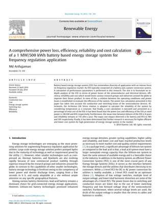 A comprehensive power loss, efﬁciency, reliability and cost calculation
of a 1 MW/500 kWh battery based energy storage system for
frequency regulation application
Md Arifujjaman
Broomﬁeld, CO, USA
a r t i c l e i n f o
Article history:
Received 21 April 2014
Accepted 24 July 2014
Available online
Keywords:
Conduction loss
Cost
Energy storage system
Switching loss
Efﬁciency
Reliability
a b s t r a c t
Battery based energy storage system (ESS) has tremendous diversity of application with an intense focus
on frequency regulation market. An ESS typically comprised of a battery and a power conversion system.
A calculation of performance parameters is performed in this research. The aim is to formulate an in-
depth analysis of the ESS in terms of power losses of the semiconductor and electrical devices, efﬁ-
ciency, reliability and cost which would foster various research groups and industries around the globe to
improve their future product. In view of this, a relation between the operating conditions and power
losses is established to evaluate the efﬁciency of the system. The power loss calculation presented in this
paper has taken into account the conduction and switching losses of the semiconductor devices. Af-
terwards, the Arrhenius Life Stress relation is adopted to calculate the reliability of the system by
considering temperature as a covariate. And ﬁnally, a cost calculation is executed and presented as a
percentage of total cost of the ESS. It has been found that the power loss and efﬁciency of the ESS at rated
power is 146 kW and 85% respectively. Furthermore, the mean time between failures of the ESS is 8 years
and reliability remains at 73% after a year. The major cost impact observed is for battery and PCS as 58%
and 16% respectively. Finally, it has been determined that further research is necessary for higher efﬁcient
and lower cost system for high penetration of energy storage system in the market.
© 2014 Elsevier Ltd. All rights reserved.
1. Introduction
Energy storage technologies are emerging as the most prom-
ising solutions for augmenting frequency regulation application for
utilities. Large scale energy storage solution prefers pumped hydro
due to the maturity of technology as well as requirement posed by
the utility [1]. However, other smaller technologies such as com-
pressed air, thermal, batteries, and ﬂywheels are also evolving
rapidly because of near commercial product viability through
vigorous research by the research groups and industries around the
globe. In contrast to the capabilities of other smaller technologies,
battery storage technology is forefront owing to the competency of
lower power and shorter discharge times, ranging from a few
seconds to 6 h, and easily adaptable at a site without ample
attention on any speciﬁc geographical features.
Among various battery chemistries, lead-acid battery remains a
dominant choice for grid-connected energy storage applications.
However, Lithium-ion battery technologies promised enhanced
energy storage densities, greater cycling capabilities, higher safety
and reliability, and lower cost and have reached production levels
as necessary to meet market cost and quality control requirements
[2]. In a package level, a signiﬁcant advantage of lithium-ion system
as compared to the lead acid is that, a lead acid system must have a
larger nameplate energy capacity than the lithium-ion system to
have the same amount of available energy and is a favorable choice
in the industry. In addition to the battery system, an efﬁcient Power
Conversion System (PCS) is one of the most crucial parts of any
Energy Storage Systems (ESSs). It serves as the interface between
the storage devices and the utilities that distributes electricity to its
customers. While a 2-level PCS for DC to AC power conversion for
utilities is readily available, a 3-level PCS could be an optimum
choice [3]. Adaption of low voltage switches, multiple level of
output voltage, and lower total harmonic distortion are some of the
advantages of a 3-level PCS. The power losses due to switching and
conduction losses are lower due to the use of lower switching
frequency and low forward voltage drop of the semiconductor
switches. Furthermore, when several voltage levels are used, the
dv/dt of the output voltage is smaller thus the stress in cables and
batteries is smaller.E-mail address: sumon326@yahoo.com.
Contents lists available at ScienceDirect
Renewable Energy
journal homepage: www.elsevier.com/locate/renene
http://dx.doi.org/10.1016/j.renene.2014.07.046
0960-1481/© 2014 Elsevier Ltd. All rights reserved.
Renewable Energy 74 (2015) 158e169
 