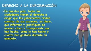 DERECHO A LA INFORMACIÓN
En nuestro país, todos los
ciudadanos tienen el derecho a
exigir que los gobernantes rindan
cuentas de sus acciones, es decir,
que informen y justifiquen de
manera clara y transparente que
han hecho, cómo lo han hecho y
cuánto han gastado durante su
mandato.
 