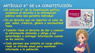 ARTÍCULO 6° DE LA CONSTITUCIÓN
El artículo 6° de la Constitución política
establece el derecho a la información
pública como una garantía individual.
Es un derecho que sin importar el color de
piel, edad, creencia, género o nacionalidad
tiene.
También tiene el derecho de dar a conocer
la información obtenida y obliga a las
autoridades a entregar información cuando
se les solicite.
Cada persona que ostenta un cargo público,
rinde un informe anual para mantener
informada a la población.
 