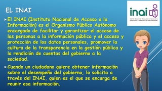 EL INAI
El INAI (Instituto Nacional de Acceso a la
Información) es el Organismo Público Autónomo
encargado de facilitar y garantizar el acceso de
las personas a la información pública y el acceso y
protección de los datos personales, promover la
cultura de la transparencia en la gestión pública y
la rendición de cuentas del gobierno a la
sociedad.
Cuando un ciudadano quiere obtener información
sobre el desempeño del gobierno, lo solicita a
través del INAI, quien es el que se encarga de
reunir esa información.
 