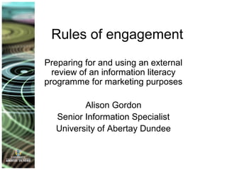 Rules of engagement
Preparing for and using an external
review of an information literacy
programme for marketing purposes
Alison Gordon
Senior Information Specialist
University of Abertay Dundee
 
