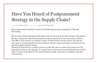 Have You Heard of Postponement
Strategy in the Supply Chain?
Contributed by Charles Intrieri on July 29, 2015 in Operations & Supply Chain
The postponement strategy is based on the following two basic principles of demand
forecasting.
The accuracy of forecast demand decreases with an increase in the time horizon. The farther
the time window for which the demand is being forecasted, the more inaccurate it will be.
This effect can be shown as a funnel: as time extends farther into the future, the forecast
error grows, showing that the forecast demand will have larger and larger variations as time
periods progress into the future.
Demand projections for a product group are generally more accurate than projections for
individual products. For example, it is much easier to forecast the total demand for LCD TVs
than it is for an individual TV of a specific brand, model, screen size, resolution, and color
contrast ratio.
 
