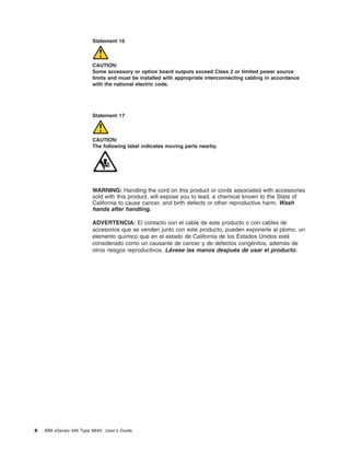 Statement 16

CAUTION:
Some accessory or option board outputs exceed Class 2 or limited power source
limits and must be installed with appropriate interconnecting cabling in accordance
with the national electric code.

Statement 17

CAUTION:
The following label indicates moving parts nearby.

WARNING: Handling the cord on this product or cords associated with accessories
sold with this product, will expose you to lead, a chemical known to the State of
California to cause cancer, and birth defects or other reproductive harm. Wash
hands after handling.
ADVERTENCIA: El contacto con el cable de este producto o con cables de
accesorios que se venden junto con este producto, pueden exponerle al plomo, un
elemento químico que en el estado de California de los Estados Unidos está
considerado como un causante de cancer y de defectos congénitos, además de
otros riesgos reproductivos. Lávese las manos después de usar el producto.

x

IBM xSeries 346 Type 8840: User’s Guide

 