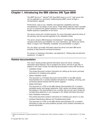 Chapter 1. Introducing the IBM xSeries 346 Type 8840
The IBM® Eserver™ xSeries® 346 Type 8840 server is a 2-U1 -high server that
can be upgraded to a symmetric multiprocessing (SMP) server through a
microprocessor upgrade.
Performance, ease of use, reliability, and expansion capabilities were key
considerations in the design of your server. These design features make it possible
for you to customize the system hardware to meet your needs today and provide
flexible expansion capabilities for the future.
The server comes with a limited warranty. For more information about the terms of
the warranty, see the warranty appendix in the Installation Guide.
The server contains IBM Enterprise X-Architecture™ technologies, which help
increase performance and reliability. For more information, see “What your server
offers” on page 4 and “Reliability, availability, and serviceability” on page 5.
You can obtain up-to-date information about the server and other IBM server
products at http://www.ibm.com/eserver/xseries/.
For service or assistance information, see Appendix A, “Getting help and technical
assistance,” on page 37.

Related documentation
This User’s Guide provides general information about the server, including
information about features, how to configure the server, and how to get help. In
addition to this User’s Guide, the following documentation comes with the server:
v Installation Guide
This printed document contains instructions for setting up the server and basic
instructions for installing some options.
v Option Installation Guide
This document is in Portable Document Format (PDF) on the IBM xSeries
Documentation CD. It contains detailed instructions for installing, removing, and
connecting optional devices that the server supports.
v Safety Information
This document is in PDF on the IBM xSeries Documentation CD. It contains
translated caution and danger statements. Each caution and danger statement
that appears in the documentation has a number that you can use to locate the
corresponding statement in your language in the Safety Information document.
v Rack Installation Instructions
This printed document contains instructions for installing your server in a rack.
v Hardware Maintenance Manual and Troubleshooting Guide
This document is in PDF on the IBM xSeries Documentation CD. It contains
information to help you solve problems yourself, and it contains information for
service technicians.

1. Racks are measured in vertical increments of 1.75 inches each. Each increment is called a ″U.″ A 1-U-high device is 1.75 inches
tall.
© Copyright IBM Corp. 2005

1

 