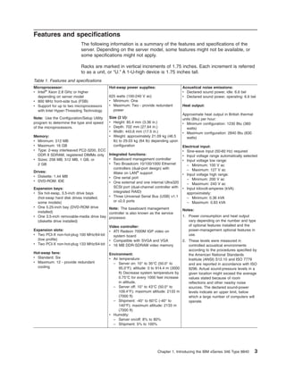 Features and specifications
The following information is a summary of the features and specifications of the
server. Depending on the server model, some features might not be available, or
some specifications might not apply.
Racks are marked in vertical increments of 1.75 inches. Each increment is referred
to as a unit, or “U.” A 1-U-high device is 1.75 inches tall.
Table 1. Features and specifications
Microprocessor:
v Intel® Xeon 2.8 GHz or higher
depending on server model
v 800 MHz front-side bus (FSB)
v Support for up to two microprocessors
with Intel Hyper-Threading Technology

Hot-swap power supplies:

Note: Use the Configuration/Setup Utility
program to determine the type and speed
of the microprocessors.

Size (2 U):
v Height: 85.4 mm (3.36 in.)
v Depth: 702 mm (27.64 in.)
v Width: 443.6 mm (17.5 in.)
v Weight: approximately 21.09 kg (46.5
lb) to 29.03 kg (64 lb) depending upon
configuration

625 watts (100-240 V ac)
v Minimum: One
v Maximum: Two - provide redundant
power

Memory:
v Minimum: 512 MB
v Maximum: 16 GB
v Type: 2-way interleaved PC2-3200, ECC
DDR II SDRAM, registered DIMMs only Integrated functions:
v Baseboard management controller
v Sizes: 256 MB, 512 MB, 1 GB, or
v Two Broadcom 10/100/1000 Ethernet
2 GB
controllers (dual-port design) with
Drives:
Wake on LAN® support
v Diskette: 1.44 MB
v One serial port
v DVD-ROM: IDE
v One external and one internal Ultra320
SCSI port (dual-channel controller with
Expansion bays:
integrated RAID)
v Six hot-swap, 3.5-inch drive bays
v Three Universal Serial Bus (USB) v1.1
(hot-swap hard disk drives installed,
or v2.0 ports
some models)
v One 5.25-inch bay (DVD-ROM drive
Note: The baseboard management
installed)
controller is also known as the service
v One 3.5-inch removable-media drive bay processor.
(diskette drive installed)
Video controller:
Expansion slots:
v ATI Radeon 7000M IGP video on
v Two PCI-X non-hot-plug 100 MHz/64-bit
system board
(low profile)
v Compatible with SVGA and VGA
v Two PCI-X non-hot-plug 133 MHz/64-bit v 16 MB DDR-SDRAM video memory
Hot-swap fans:
v Standard: Six
v Maximum: 12 - provide redundant
cooling

Acoustical noise emissions:
v Declared sound power, idle: 6.6 bel
v Declared sound power, operating: 6.6 bel
Heat output:
Approximate heat output in British thermal
units (Btu) per hour:
v Minimum configuration: 1230 Btu (360
watts)
v Maximum configuration: 2840 Btu (830
watts)
Electrical input:
v Sine-wave input (50-60 Hz) required
v Input voltage range automatically selected
v Input voltage low range:
– Minimum: 100 V ac
– Maximum: 127 V ac
v Input voltage high range:
– Minimum: 200 V ac
– Maximum: 240 V ac
v Input kilovolt-amperes (kVA)
approximately:
– Minimum: 0.36 kVA
– Maximum: 0.83 kVA
Notes:
1. Power consumption and heat output
vary depending on the number and type
of optional features installed and the
power-management optional features in
use.

2. These levels were measured in
controlled acoustical environments
according to the procedures specified by
Environment:
the American National Standards
v Air temperature:
Institute (ANSI) S12.10 and ISO 7779
– Server on: 10° to 35°C (50.0° to
and are reported in accordance with ISO
95.0°F); altitude: 0 to 914.4 m (3000
9296. Actual sound-pressure levels in a
ft) Decrease system temperature by
given location might exceed the average
0.75°C for every 1000 feet increase
values stated because of room
in altitude.
reflections and other nearby noise
– Server off: 10° to 43°C (50.0° to
sources. The declared sound-power
109.4°F); maximum altitude: 2133 m
levels indicate an upper limit, below
(7000 ft)
which a large number of computers will
– Shipment: -40° to 60°C (-40° to
operate.
140°F); maximum altitude: 2133 m
(7000 ft)
v Humidity:
– Server on/off: 8% to 80%
– Shipment: 5% to 100%

Chapter 1. Introducing the IBM xSeries 346 Type 8840

3

 