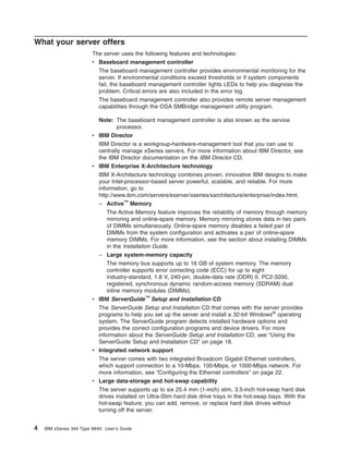 What your server offers
The server uses the following features and technologies:
v Baseboard management controller
The baseboard management controller provides environmental monitoring for the
server. If environmental conditions exceed thresholds or if system components
fail, the baseboard management controller lights LEDs to help you diagnose the
problem. Critical errors are also included in the error log.
The baseboard management controller also provides remote server management
capabilities through the OSA SMBridge management utility program.
Note: The baseboard management controller is also known as the service
processor.
v IBM Director
IBM Director is a workgroup-hardware-management tool that you can use to
centrally manage xSeries servers. For more information about IBM Director, see
the IBM Director documentation on the IBM Director CD.
v IBM Enterprise X-Architecture technology
IBM X-Architecture technology combines proven, innovative IBM designs to make
your Intel-processor-based server powerful, scalable, and reliable. For more
information, go to
http://www.ibm.com/servers/eserver/xseries/xarchitecture/enterprise/index.html.
– Active™ Memory
The Active Memory feature improves the reliability of memory through memory
mirroring and online-spare memory. Memory mirroring stores data in two pairs
of DIMMs simultaneously. Online-spare memory disables a failed pair of
DIMMs from the system configuration and activates a pair of online-spare
memory DIMMs. For more information, see the section about installing DIMMs
in the Installation Guide.
– Large system-memory capacity
The memory bus supports up to 16 GB of system memory. The memory
controller supports error correcting code (ECC) for up to eight
industry-standard, 1.8 V, 240-pin, double-data rate (DDR) II, PC2-3200,
registered, synchronous dynamic random-access memory (SDRAM) dual
inline memory modules (DIMMs).
v IBM ServerGuide™ Setup and Installation CD
The ServerGuide Setup and Installation CD that comes with the server provides
programs to help you set up the server and install a 32-bit Windows® operating
system. The ServerGuide program detects installed hardware options and
provides the correct configuration programs and device drivers. For more
information about the ServerGuide Setup and Installation CD, see “Using the
ServerGuide Setup and Installation CD” on page 18.
v Integrated network support
The server comes with two integrated Broadcom Gigabit Ethernet controllers,
which support connection to a 10-Mbps, 100-Mbps, or 1000-Mbps network. For
more information, see “Configuring the Ethernet controllers” on page 22.
v Large data-storage and hot-swap capability
The server supports up to six 25.4 mm (1-inch) slim, 3.5-inch hot-swap hard disk
drives installed on Ultra-Slim hard disk drive trays in the hot-swap bays. With the
hot-swap feature, you can add, remove, or replace hard disk drives without
turning off the server.

4

IBM xSeries 346 Type 8840: User’s Guide

 