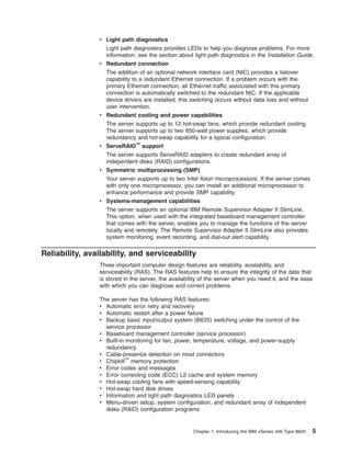 v Light path diagnostics
Light path diagnostics provides LEDs to help you diagnose problems. For more
information, see the section about light path diagnostics in the Installation Guide.
v Redundant connection

v

v

v

v

The addition of an optional network interface card (NIC) provides a failover
capability to a redundant Ethernet connection. If a problem occurs with the
primary Ethernet connection, all Ethernet traffic associated with this primary
connection is automatically switched to the redundant NIC. If the applicable
device drivers are installed, this switching occurs without data loss and without
user intervention.
Redundant cooling and power capabilities
The server supports up to 12 hot-swap fans, which provide redundant cooling.
The server supports up to two 650-watt power supplies, which provide
redundancy and hot-swap capability for a typical configuration.
ServeRAID™ support
The server supports ServeRAID adapters to create redundant array of
independent disks (RAID) configurations.
Symmetric multiprocessing (SMP)
Your server supports up to two Intel Xeon microprocessors. If the server comes
with only one microprocessor, you can install an additional microprocessor to
enhance performance and provide SMP capability.
Systems-management capabilities
The server supports an optional IBM Remote Supervisor Adapter II SlimLine.
This option, when used with the integrated baseboard management controller
that comes with the server, enables you to manage the functions of the server
locally and remotely. The Remote Supervisor Adapter II SlimLine also provides
system monitoring, event recording, and dial-out alert capability.

Reliability, availability, and serviceability
Three important computer design features are reliability, availability, and
serviceability (RAS). The RAS features help to ensure the integrity of the data that
is stored in the server, the availability of the server when you need it, and the ease
with which you can diagnose and correct problems.
The server has the following RAS features:
v Automatic error retry and recovery
v Automatic restart after a power failure
v Backup basic input/output system (BIOS) switching under the control of the
service processor
v Baseboard management controller (service processor)
v Built-in monitoring for fan, power, temperature, voltage, and power-supply
redundancy
v Cable-presence detection on most connectors
v Chipkill™ memory protection
v Error codes and messages
v Error correcting code (ECC) L2 cache and system memory
v Hot-swap cooling fans with speed-sensing capability
v Hot-swap hard disk drives
v Information and light path diagnostics LED panels
v Menu-driven setup, system configuration, and redundant array of independent
disks (RAID) configuration programs

Chapter 1. Introducing the IBM xSeries 346 Type 8840

5

 