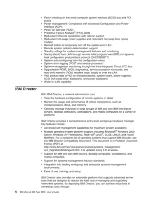 v Parity checking on the small computer system interface (SCSI) bus and PCI
buses
v Power management: Compliance with Advanced Configuration and Power
Interface (ACPI)
v Power-on self-test (POST)
v Predictive Failure Analysis® (PFA) alerts
v Redundant Ethernet capabilities with failover support
v Redundant hot-swap power supplies and redundant hot-swap fans (some
models)
v Remind button to temporarily turn off the system-error LED
v Remote system problem-determination support
v Standby voltage for system-management features and monitoring
v Startup (boot) from LAN through remote initial program load (RIPL) or dynamic
host configuration protocol/boot protocol (DHCP/BOOTP)
v System auto-configuring from the configuration menu
v System error logging (POST and service processor)
v System-management monitoring through the Intra-Integrated Circuit (I2C) bus
v Upgradeable POST, BIOS, diagnostics, service processor microcode, and
read-only memory (ROM) resident code, locally or over the LAN
v Vital product data (VPD) on microprocessors, system board, power supplies,
SCSI (hot-swap-drive) backplane, and power backplane
v Wake on LAN capability

IBM Director
With IBM Director, a network administrator can:
v View the hardware configuration of remote systems, in detail
v Monitor the usage and performance of critical components, such as
microprocessors, disks, and memory
v Centrally manage individual or large groups of IBM and non-IBM Intel-based
servers, desktop computers, workstations, and mobile computers on a variety of
platforms
IBM Director provides a comprehensive entry-level workgroup hardware manager.
Key features include:
v Advanced self-management capabilities for maximum system availability.
v Multiple operating-system platform support, including Microsoft® Windows 2000
Server, Windows XP Professional, Red Hat® Linux®, SUSE LINUX, and Novell
NetWare. For a complete list of operating systems that support IBM Director, see
the IBM Director Compatibility Document. This document is in Portable Document
Format (PDF) at
http://www.ibm.com/servers/eserver/xseries/systems_management/
sys_migration/ibmdiragent.html. It is updated every 6 to 8 weeks.
v Support for IBM and non-IBM servers, desktop computers, workstations, and
mobile computers.
v Support for systems-management industry standards.
v Integration into leading workgroup and enterprise systems-management
environments.
v Ease of use, training, and setup.
IBM Director also provides an extensible platform that supports advanced server
tools that are designed to reduce the total cost of managing and supporting
networked systems. By deploying IBM Director, you can achieve reductions in
ownership costs through:

6

IBM xSeries 346 Type 8840: User’s Guide

 