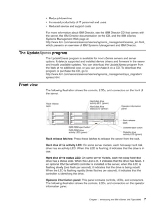 v Reduced downtime
v Increased productivity of IT personnel and users
v Reduced service and support costs
For more information about IBM Director, see the IBM Director CD that comes with
the server, the IBM Director documentation on the CD, and the IBM xSeries
Systems Management Web page at
http://www.ibm.com/servers/eserver/xseries/systems_management/xseries_sm.html,
which presents an overview of IBM Systems Management and IBM Director.

The UpdateXpress program
The UpdateXpress program is available for most xSeries servers and server
options. It detects supported and installed device drivers and firmware in the server
and installs available updates. You can download the UpdateXpress program from
the Web at no additional cost, or you can purchase it on a CD. To download the
program or purchase the CD, go to
http://www.ibm.com/servers/eserver/xseries/systems_management/sys_migration/
xpress.html.

Front view
The following illustration shows the controls, LEDs, and connectors on the front of
the server.

Rack release
latch

Hard disk drive
activity LED (green)
Hard disk drive
status LED (amber)

Operator information
panel

Rack release
latch
DVD-ROM eject button
DVD-ROM drive
activity LED (green)

Diskette-eject button
Diskette drive
activity LED (green)

Rack release latches: Press these latches to release the server from the rack.
Hard disk drive activity LED: On some server models, each hot-swap hard disk
drive has an activity LED. When this LED is flashing, it indicates that the drive is in
use.
Hard disk drive status LED: On some server models, each hot-swap hard disk
drive has a status LED. When this LED is lit, it indicates that the drive has failed. If
an optional IBM ServeRAID controller is installed in the server, when this LED is
flashing slowly (one flash per second), it indicates that the drive is being rebuilt.
When the LED is flashing rapidly (three flashes per second), it indicates that the
controller is identifying the drive.
Operator information panel: This panel contains controls, LEDs, and connectors.
The following illustration shows the controls, LEDs, and connectors on the operator
information panel.

Chapter 1. Introducing the IBM xSeries 346 Type 8840

7

 