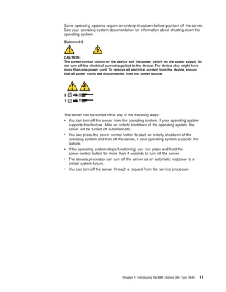 Some operating systems require an orderly shutdown before you turn off the server.
See your operating-system documentation for information about shutting down the
operating system.
Statement 5

CAUTION:
The power-control button on the device and the power switch on the power supply do
not turn off the electrical current supplied to the device. The device also might have
more than one power cord. To remove all electrical current from the device, ensure
that all power cords are disconnected from the power source.

2
1

The server can be turned off in any of the following ways:
v You can turn off the server from the operating system, if your operating system
supports this feature. After an orderly shutdown of the operating system, the
server will be turned off automatically.
v You can press the power-control button to start an orderly shutdown of the
operating system and turn off the server, if your operating system supports this
feature.
v If the operating system stops functioning, you can press and hold the
power-control button for more than 4 seconds to turn off the server.
v The service processor can turn off the server as an automatic response to a
critical system failure.
v You can turn off the server through a request from the service processor.

Chapter 1. Introducing the IBM xSeries 346 Type 8840

11

 
