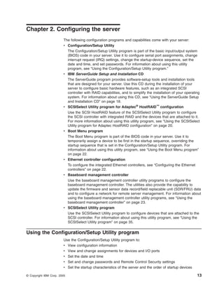 Chapter 2. Configuring the server
The following configuration programs and capabilities come with your server:
v Configuration/Setup Utility

v

v

v

v

v

The Configuration/Setup Utility program is part of the basic input/output system
(BIOS) code in your server. Use it to configure serial port assignments, change
interrupt request (IRQ) settings, change the startup-device sequence, set the
date and time, and set passwords. For information about using this utility
program, see “Using the Configuration/Setup Utility program.”
IBM ServerGuide Setup and Installation CD
The ServerGuide program provides software-setup tools and installation tools
that are designed for your server. Use this CD during the installation of your
server to configure basic hardware features, such as an integrated SCSI
controller with RAID capabilities, and to simplify the installation of your operating
system. For information about using this CD, see “Using the ServerGuide Setup
and Installation CD” on page 18.
SCSISelect Utility program for Adaptec® HostRAID™ configuration
Use the SCSI HostRAID feature of the SCSISelect Utility program to configure
the SCSI controller with integrated RAID and the devices that are attached to it.
For more information about using this utility program, see “Using the SCSISelect
Utility program for Adaptec HostRAID configuration” on page 20.
Boot Menu program
The Boot Menu program is part of the BIOS code in your server. Use it to
temporarily assign a device to be first in the startup sequence, overriding the
startup sequence that is set in the Configuration/Setup Utility program. For
information about using this utility program, see “Using the Boot Menu program”
on page 22.
Ethernet controller configuration
To configure the integrated Ethernet controllers, see “Configuring the Ethernet
controllers” on page 22.
Baseboard management controller
Use the baseboard management controller utility programs to configure the
baseboard management controller. The utilities also provide the capability to
update the firmware and sensor data record/field replacable unit (SDR/FRU) data
and to configure a network for remote server management. For information about
using the baseboard management controller utility programs, see “Using the
baseboard management controller” on page 23.

v SCSISelect Utility program
Use the SCSISelect Utility program to configure devices that are attached to the
SCSI controller. For information about using this utility program, see “Using the
SCSISelect Utility program” on page 35.

Using the Configuration/Setup Utility program
Use the Configuration/Setup Utility program to:
v View configuration information
v View and change assignments for devices and I/O ports
v Set the date and time
v Set and change passwords and Remote Control Security settings
v Set the startup characteristics of the server and the order of startup devices
© Copyright IBM Corp. 2005

13

 