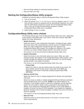 v Set and change settings for advanced hardware features
v View and clear error logs

Starting the Configuration/Setup Utility program
Complete the following steps to start the Configuration/Setup Utility program:
1. Turn on the server.
2. When the prompt Press F1 for Configuration/Setup appears, press F1. If you
have set both a power-on password and an administrator password, you must
type the administrator password to access the full Configuration/Setup Utility
menu. If you do not type the administrator password, a limited
Configuration/Setup Utility menu is available.
3. Select settings to view or change.

Configuration/Setup Utility menu choices
The following choices are on the Configuration/Setup Utility main menu. Depending
on the version of the BIOS code in your server, some menu choices might differ
slightly from these descriptions.
v System Summary
Select this choice to view configuration information, including the type, speed,
and cache sizes of the microprocessors and the amount of installed memory.
When you make configuration changes through other options in the
Configuration/Setup Utility program, the changes are reflected in the system
summary; you cannot change settings directly in the system summary.
This choice is on the full and limited Configuration/Setup Utility menu.
v System Information
Select this choice to view information about your server. When you make
changes through other options in the Configuration/Setup Utility program, some
of those changes are reflected in the system information; you cannot change
settings directly in the system information.
This choice is on the full Configuration/Setup Utility menu only.
– Product Data
Select this choice to view the machine type and model of your server, the
serial number, and the revision level or issue date of the BIOS and
diagnostics code stored in electrically erasable programmable ROM
(EEPROM).
v Devices and I/O Ports
Select this choice to view or change assignments for devices and input/output
(I/O) ports.
Select this choice to enable or disable integrated SCSI and Ethernet controllers
and all standard ports (such as serial). Enable is the default setting for all
controllers. If you disable a device, it cannot be configured, and the operating
system will not be able to detect it (this is equivalent to disconnecting the
device). If you disable the integrated SCSI controller and no SCSI adapter is
installed, the server will have no SCSI capability. If you disable the integrated
Ethernet controllers and no Ethernet adapter is installed, the server will have no
Ethernet capability.
This choice is on the full Configuration/Setup Utility menu only.
v Date and Time
Select this choice to set the date and time in the server, in 24-hour format
(hour:minute:second).

14

IBM xSeries 346 Type 8840: User’s Guide

 