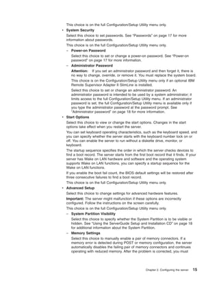 This choice is on the full Configuration/Setup Utility menu only.
v System Security
Select this choice to set passwords. See “Passwords” on page 17 for more
information about passwords.
This choice is on the full Configuration/Setup Utility menu only.
– Power-on Password
Select this choice to set or change a power-on password. See “Power-on
password” on page 17 for more information.
– Administrator Password
Attention: If you set an administrator password and then forget it, there is
no way to change, override, or remove it. You must replace the system board.
This choice is on the Configuration/Setup Utility menu only if an optional IBM
Remote Supervisor Adapter II SlimLine is installed.
Select this choice to set or change an administrator password. An
administrator password is intended to be used by a system administrator; it
limits access to the full Configuration/Setup Utility menu. If an administrator
password is set, the full Configuration/Setup Utility menu is available only if
you type the administrator password at the password prompt. See
“Administrator password” on page 18 for more information.
v Start Options
Select this choice to view or change the start options. Changes in the start
options take effect when you restart the server.
You can set keyboard operating characteristics, such as the keyboard speed, and
you can specify whether the server starts with the keyboard number lock on or
off. You can enable the server to run without a diskette drive, monitor, or
keyboard.
The startup sequence specifies the order in which the server checks devices to
find a boot record. The server starts from the first boot record that it finds. If your
server has Wake on LAN hardware and software and the operating system
supports Wake on LAN functions, you can specify a startup sequence for the
Wake on LAN functions.
If you enable the boot fail count, the BIOS default settings will be restored after
three consecutive failures to find a boot record.
This choice is on the full Configuration/Setup Utility menu only.
v Advanced Setup
Select this choice to change settings for advanced hardware features.
Important: The server might malfunction if these options are incorrectly
configured. Follow the instructions on the screen carefully.
This choice is on the full Configuration/Setup Utility menu only.
– System Partition Visibility
Select this choice to specify whether the System Partition is to be visible or
hidden. See “Using the ServerGuide Setup and Installation CD” on page 18
for additional information about the System Partition.
– Memory Settings
Select this choice to manually enable a pair of memory connectors. If a
memory error is detected during POST or memory configuration, the server
automatically disables the failing pair of memory connectors and continues
operating with reduced memory. After the problem is corrected, you must

Chapter 2. Configuring the server

15

 