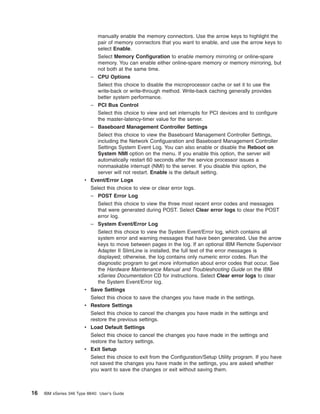 manually enable the memory connectors. Use the arrow keys to highlight the
pair of memory connectors that you want to enable, and use the arrow keys to
select Enable.
Select Memory Configuration to enable memory mirroring or online-spare
memory. You can enable either online-spare memory or memory mirroring, but
not both at the same time.
– CPU Options
Select this choice to disable the microprocessor cache or set it to use the
write-back or write-through method. Write-back caching generally provides
better system performance.
– PCI Bus Control
Select this choice to view and set interrupts for PCI devices and to configure
the master-latency-timer value for the server.
– Baseboard Management Controller Settings
Select this choice to view the Baseboard Management Controller Settings,
including the Network Configuaration and Baseboard Management Controller
Settings System Event Log. You can also enable or disable the Reboot on
System NMI option on the menu. If you enable this option, the server will
automatically restart 60 seconds after the service processor issues a
nonmaskable interrupt (NMI) to the server. If you disable this option, the
server will not restart. Enable is the default setting.
v Event/Error Logs
Select this choice to view or clear error logs.
– POST Error Log
Select this choice to view the three most recent error codes and messages
that were generated during POST. Select Clear error logs to clear the POST
error log.
– System Event/Error Log
Select this choice to view the System Event/Error log, which contains all
system error and warning messages that have been generated. Use the arrow
keys to move between pages in the log. If an optional IBM Remote Supervisor
Adapter II SlimLine is installed, the full text of the error messages is
displayed; otherwise, the log contains only numeric error codes. Run the
diagnostic program to get more information about error codes that occur. See
the Hardware Maintenance Manual and Troubleshooting Guide on the IBM
xSeries Documentation CD for instructions. Select Clear error logs to clear
the System Event/Error log.
v Save Settings
Select this choice to save the changes you have made in the settings.
v Restore Settings
Select this choice to cancel the changes you have made in the settings and
restore the previous settings.
v Load Default Settings
Select this choice to cancel the changes you have made in the settings and
restore the factory settings.
v Exit Setup
Select this choice to exit from the Configuration/Setup Utility program. If you have
not saved the changes you have made in the settings, you are asked whether
you want to save the changes or exit without saving them.

16

IBM xSeries 346 Type 8840: User’s Guide

 