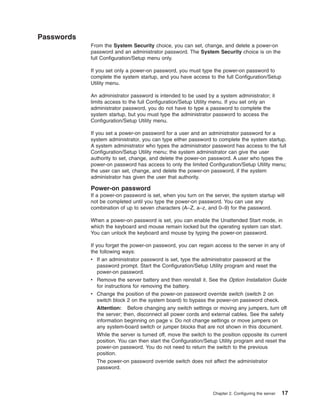 Passwords
From the System Security choice, you can set, change, and delete a power-on
password and an administrator password. The System Security choice is on the
full Configuration/Setup menu only.
If you set only a power-on password, you must type the power-on password to
complete the system startup, and you have access to the full Configuration/Setup
Utility menu.
An administrator password is intended to be used by a system administrator; it
limits access to the full Configuration/Setup Utility menu. If you set only an
administrator password, you do not have to type a password to complete the
system startup, but you must type the administrator password to access the
Configuration/Setup Utility menu.
If you set a power-on password for a user and an administrator password for a
system administrator, you can type either password to complete the system startup.
A system administrator who types the administrator password has access to the full
Configuration/Setup Utility menu; the system administrator can give the user
authority to set, change, and delete the power-on password. A user who types the
power-on password has access to only the limited Configuration/Setup Utility menu;
the user can set, change, and delete the power-on password, if the system
administrator has given the user that authority.

Power-on password
If a power-on password is set, when you turn on the server, the system startup will
not be completed until you type the power-on password. You can use any
combination of up to seven characters (A–Z, a–z, and 0–9) for the password.
When a power-on password is set, you can enable the Unattended Start mode, in
which the keyboard and mouse remain locked but the operating system can start.
You can unlock the keyboard and mouse by typing the power-on password.
If you forget the power-on password, you can regain access to the server in any of
the following ways:
v If an administrator password is set, type the administrator password at the
password prompt. Start the Configuration/Setup Utility program and reset the
power-on password.
v Remove the server battery and then reinstall it. See the Option Installation Guide
for instructions for removing the battery.
v Change the position of the power-on password override switch (switch 2 on
switch block 2 on the system board) to bypass the power-on password check.
Attention: Before changing any switch settings or moving any jumpers, turn off
the server; then, disconnect all power cords and external cables. See the safety
information beginning on page v. Do not change settings or move jumpers on
any system-board switch or jumper blocks that are not shown in this document.
While the server is turned off, move the switch to the position opposite its current
position. You can then start the Configuration/Setup Utility program and reset the
power-on password. You do not need to return the switch to the previous
position.
The power-on password override switch does not affect the administrator
password.

Chapter 2. Configuring the server

17

 