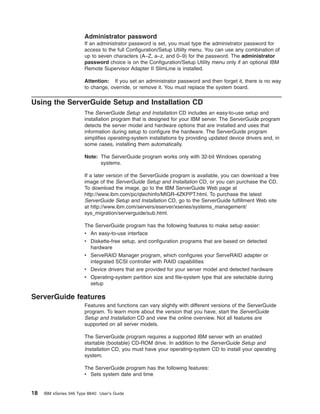 Administrator password
If an administrator password is set, you must type the administrator password for
access to the full Configuration/Setup Utility menu. You can use any combination of
up to seven characters (A–Z, a–z, and 0–9) for the password. The administrator
password choice is on the Configuration/Setup Utility menu only if an optional IBM
Remote Supervisor Adapter II SlimLine is installed.
Attention: If you set an administrator password and then forget it, there is no way
to change, override, or remove it. You must replace the system board.

Using the ServerGuide Setup and Installation CD
The ServerGuide Setup and Installation CD includes an easy-to-use setup and
installation program that is designed for your IBM server. The ServerGuide program
detects the server model and hardware options that are installed and uses that
information during setup to configure the hardware. The ServerGuide program
simplifies operating-system installations by providing updated device drivers and, in
some cases, installing them automatically.
Note: The ServerGuide program works only with 32-bit Windows operating
systems.
If a later version of the ServerGuide program is available, you can download a free
image of the ServerGuide Setup and Installation CD, or you can purchase the CD.
To download the image, go to the IBM ServerGuide Web page at
http://www.ibm.com/pc/qtechinfo/MIGR-4ZKPPT.html. To purchase the latest
ServerGuide Setup and Installation CD, go to the ServerGuide fulfillment Web site
at http://www.ibm.com/servers/eserver/xseries/systems_management/
sys_migration/serverguide/sub.html.
The ServerGuide program has the following features to make setup easier:
v An easy-to-use interface
v Diskette-free setup, and configuration programs that are based on detected
hardware
v ServeRAID Manager program, which configures your ServeRAID adapter or
integrated SCSI controller with RAID capabilities
v Device drivers that are provided for your server model and detected hardware
v Operating-system partition size and file-system type that are selectable during
setup

ServerGuide features
Features and functions can vary slightly with different versions of the ServerGuide
program. To learn more about the version that you have, start the ServerGuide
Setup and Installation CD and view the online overview. Not all features are
supported on all server models.
The ServerGuide program requires a supported IBM server with an enabled
startable (bootable) CD-ROM drive. In addition to the ServerGuide Setup and
Installation CD, you must have your operating-system CD to install your operating
system.
The ServerGuide program has the following features:
v Sets system date and time

18

IBM xSeries 346 Type 8840: User’s Guide

 