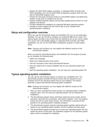 v Detects the SCSI RAID adapter, controller, or integrated SCSI controller with
RAID capabilities and runs the SCSI RAID configuration program (with LSI chip
sets for ServeRAID adapters only)
v Checks the microcode (firmware) levels of a ServeRAID adapter and determines
whether a later level is available from the CD
v Detects installed hardware options and provides updated device drivers for most
adapters and devices
v Provides diskette-free installation for supported Windows operating systems
v Includes an online readme file with links to tips for your hardware and
operating-system installation

Setup and configuration overview
When you use the ServerGuide Setup and Installation CD, you do not need setup
diskettes. You can use the CD to configure any supported IBM server model. The
setup program provides a list of tasks that are required to set up your server model.
On a server with a ServeRAID adapter or integrated SCSI controller with RAID
capabilities, you can run the SCSI RAID configuration program to create logical
drives.
Note: Features and functions can vary slightly with different versions of the
ServerGuide program.
When you start the ServerGuide Setup and Installation CD, the program prompts
you to complete the following tasks:
v Select your language.
v Select your keyboard layout and country.
v View the overview to learn about ServerGuide features.
v View the readme file to review installation tips for your operating system and
adapter.
v Start the operating-system installation. You will need your operating-system CD.

Typical operating-system installation
You can use the ServerGuide program to shorten your installation time. The
ServerGuide program provides the device drivers that are required for your
hardware and for the operating system that you are installing. This section
describes a typical ServerGuide operating-system installation.
Note: Features and functions can vary slightly with different versions of the
ServerGuide program.
1. After you have completed the setup process, the operating-system installation
program starts. (You will need your operating-system CD to complete the
installation.)
2. The ServerGuide program stores information about the server model, service
processor, hard disk drive controllers, and network adapters. Then, the program
checks the CD for newer device drivers. This information is stored and then
passed to the operating-system installation program.
3. The ServerGuide program presents operating-system partition options that are
based on your operating-system selection and the installed hard disk drives.
4. The ServerGuide program prompts you to insert your operating-system CD and
restart the server. At this point, the installation program for the operating system
takes control to complete the installation.

Chapter 2. Configuring the server

19

 