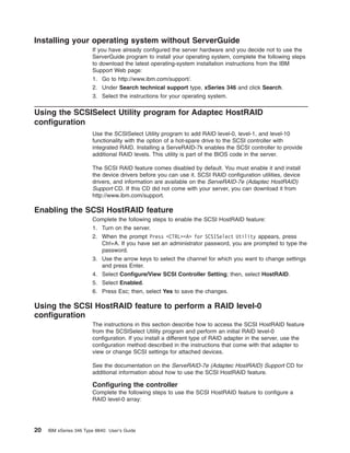 Installing your operating system without ServerGuide
If you have already configured the server hardware and you decide not to use the
ServerGuide program to install your operating system, complete the following steps
to download the latest operating-system installation instructions from the IBM
Support Web page:
1. Go to http://www.ibm.com/support/.
2. Under Search technical support type, xSeries 346 and click Search.
3. Select the instructions for your operating system.

Using the SCSISelect Utility program for Adaptec HostRAID
configuration
Use the SCSISelect Utility program to add RAID level-0, level-1, and level-10
functionality with the option of a hot-spare drive to the SCSI controller with
integrated RAID. Installing a ServeRAID-7k enables the SCSI controller to provide
additional RAID levels. This utility is part of the BIOS code in the server.
The SCSI RAID feature comes disabled by default. You must enable it and install
the device drivers before you can use it. SCSI RAID configuration utilities, device
drivers, and information are available on the ServeRAID-7e (Adaptec HostRAID)
Support CD. If this CD did not come with your server, you can download it from
http://www.ibm.com/support.

Enabling the SCSI HostRAID feature
Complete the following steps to enable the SCSI HostRAID feature:
1. Turn on the server.
2. When the prompt Press <CTRL><A> for SCSISelect Utility appears, press
Ctrl+A. If you have set an administrator password, you are prompted to type the
password.
3. Use the arrow keys to select the channel for which you want to change settings
and press Enter.
4. Select Configure/View SCSI Controller Setting; then, select HostRAID.
5. Select Enabled.
6. Press Esc; then, select Yes to save the changes.

Using the SCSI HostRAID feature to perform a RAID level-0
configuration
The instructions in this section describe how to access the SCSI HostRAID feature
from the SCSISelect Utility program and perform an initial RAID level-0
configuration. If you install a different type of RAID adapter in the server, use the
configuration method described in the instructions that come with that adapter to
view or change SCSI settings for attached devices.
See the documentation on the ServeRAID-7e (Adaptec HostRAID) Support CD for
additional information about how to use the SCSI HostRAID feature.

Configuring the controller
Complete the following steps to use the SCSI HostRAID feature to configure a
RAID level-0 array:

20

IBM xSeries 346 Type 8840: User’s Guide

 