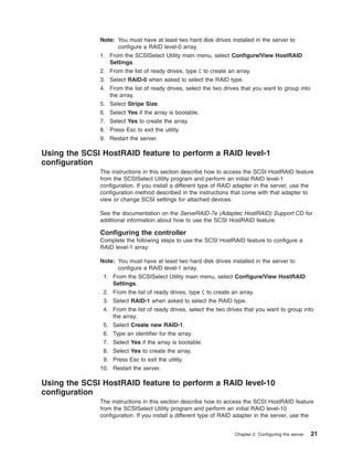 Note: You must have at least two hard disk drives installed in the server to
configure a RAID level-0 array.
1. From the SCSISelect Utility main menu, select Configure/View HostRAID
Settings.
2. From the list of ready drives, type C to create an array.
3. Select RAID-0 when asked to select the RAID type.
4. From the list of ready drives, select the two drives that you want to group into
the array.
5. Select Stripe Size.
6. Select Yes if the array is bootable.
7. Select Yes to create the array.
8. Press Esc to exit the utility.
9. Restart the server.

Using the SCSI HostRAID feature to perform a RAID level-1
configuration
The instructions in this section describe how to access the SCSI HostRAID feature
from the SCSISelect Utility program and perform an initial RAID level-1
configuration. If you install a different type of RAID adapter in the server, use the
configuration method described in the instructions that come with that adapter to
view or change SCSI settings for attached devices.
See the documentation on the ServeRAID-7e (Adaptec HostRAID) Support CD for
additional information about how to use the SCSI HostRAID feature.

Configuring the controller
Complete the following steps to use the SCSI HostRAID feature to configure a
RAID level-1 array:
Note: You must have at least two hard disk drives installed in the server to
configure a RAID level-1 array.
1. From the SCSISelect Utility main menu, select Configure/View HostRAID
Settings.
2. From the list of ready drives, type C to create an array.
3. Select RAID-1 when asked to select the RAID type.
4. From the list of ready drives, select the two drives that you want to group into
the array.
5. Select Create new RAID-1.
6. Type an identifier for the array.
7. Select Yes if the array is bootable.
8. Select Yes to create the array.
9. Press Esc to exit the utility.
10. Restart the server.

Using the SCSI HostRAID feature to perform a RAID level-10
configuration
The instructions in this section describe how to access the SCSI HostRAID feature
from the SCSISelect Utility program and perform an initial RAID level-10
configuration. If you install a different type of RAID adapter in the server, use the
Chapter 2. Configuring the server

21

 