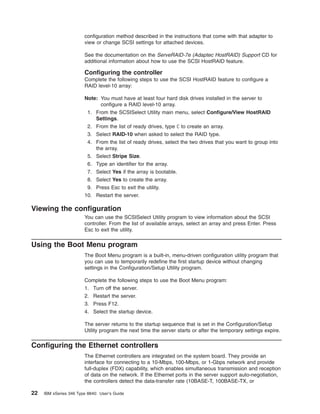 configuration method described in the instructions that come with that adapter to
view or change SCSI settings for attached devices.
See the documentation on the ServeRAID-7e (Adaptec HostRAID) Support CD for
additional information about how to use the SCSI HostRAID feature.

Configuring the controller
Complete the following steps to use the SCSI HostRAID feature to configure a
RAID level-10 array:
Note: You must have at least four hard disk drives installed in the server to
configure a RAID level-10 array.
1. From the SCSISelect Utility main menu, select Configure/View HostRAID
Settings.
2. From the list of ready drives, type C to create an array.
3. Select RAID-10 when asked to select the RAID type.
4. From the list of ready drives, select the two drives that you want to group into
the array.
5. Select Stripe Size.
6. Type an identifier for the array.
7. Select Yes if the array is bootable.
8. Select Yes to create the array.
9. Press Esc to exit the utility.
10. Restart the server.

Viewing the configuration
You can use the SCSISelect Utility program to view information about the SCSI
controller. From the list of available arrays, select an array and press Enter. Press
Esc to exit the utility.

Using the Boot Menu program
The Boot Menu program is a built-in, menu-driven configuration utility program that
you can use to temporarily redefine the first startup device without changing
settings in the Configuration/Setup Utility program.
Complete the following steps to use the Boot Menu program:
1. Turn off the server.
2. Restart the server.
3. Press F12.
4. Select the startup device.
The server returns to the startup sequence that is set in the Configuration/Setup
Utility program the next time the server starts or after the temporary settings expire.

Configuring the Ethernet controllers
The Ethernet controllers are integrated on the system board. They provide an
interface for connecting to a 10-Mbps, 100-Mbps, or 1-Gbps network and provide
full-duplex (FDX) capability, which enables simultaneous transmission and reception
of data on the network. If the Ethernet ports in the server support auto-negotiation,
the controllers detect the data-transfer rate (10BASE-T, 100BASE-TX, or

22

IBM xSeries 346 Type 8840: User’s Guide

 