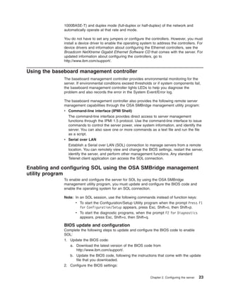 1000BASE-T) and duplex mode (full-duplex or half-duplex) of the network and
automatically operate at that rate and mode.
You do not have to set any jumpers or configure the controllers. However, you must
install a device driver to enable the operating system to address the controllers. For
device drivers and information about configuring the Ethernet controllers, see the
Broadcom NetXtreme Gigabit Ethernet Software CD that comes with the server. For
updated information about configuring the controllers, go to
http://www.ibm.com/support/.

Using the baseboard management controller
The baseboard management controller provides environmental monitoring for the
server. If environmental conditions exceed thresholds or if system components fail,
the baseboard management controller lights LEDs to help you diagnose the
problem and also records the error in the System Event/Error log.
The baseboard management controller also provides the following remote server
management capabilities through the OSA SMBridge management utility program:
v Command-line interface (IPMI Shell)
The command-line interface provides direct access to server management
functions through the IPMI 1.5 protocol. Use the command-line interface to issue
commands to control the server power, view system information, and identify the
server. You can also save one or more commands as a text file and run the file
as a script.
v Serial over LAN
Establish a Serial over LAN (SOL) connection to manage servers from a remote
location. You can remotely view and change the BIOS settings, restart the server,
identify the server, and perform other management functions. Any standard
Telenet client application can access the SOL connection.

Enabling and configuring SOL using the OSA SMBridge management
utility program
To enable and configure the server for SOL by using the OSA SMBridge
management utility program, you must update and configure the BIOS code and
enable the operating system for an SOL connection.
Note: In an SOL session, use the following commands instead of function keys:
v To start the Configuration/Setup Utility program when the prompt Press F1
for Configuration/Setup appears, press Esc, Shift+o, then Shift+p.
v To start the diagnostic programs, when the prompt F2 for Diagnostics
appears, press Esc, Shift+o, then Shift+q.

BIOS update and configuration
Complete the following steps to update and configure the BIOS code to enable
SOL:
1. Update the BIOS code:
a. Download the latest version of the BIOS code from
http://www.ibm.com/support/.
b. Update the BIOS code, following the instructions that come with the update
file that you downloaded.
2. Configure the BIOS settings:
Chapter 2. Configuring the server

23

 