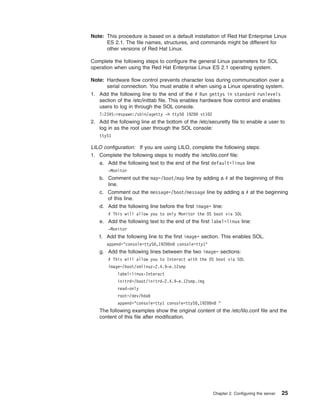 Note: This procedure is based on a default installation of Red Hat Enterprise Linux
ES 2.1. The file names, structures, and commands might be different for
other versions of Red Hat Linux.
Complete the following steps to configure the general Linux parameters for SOL
operation when using the Red Hat Enterprise Linux ES 2.1 operating system.
Note: Hardware flow control prevents character loss during communication over a
serial connection. You must enable it when using a Linux operating system.
1. Add the following line to the end of the # Run gettys in standard runlevels
section of the /etc/inittab file. This enables hardware flow control and enables
users to log in through the SOL console.
7:2345:respawn:/sbin/agetty -h ttyS0 19200 vt102

2. Add the following line at the bottom of the /etc/securetty file to enable a user to
log in as the root user through the SOL console:
ttyS1

LILO configuration: If you are using LILO, complete the following steps:
1. Complete the following steps to modify the /etc/lilo.conf file:
a. Add the following text to the end of the first default=linux line
-Monitor

b. Comment out the map=/boot/map line by adding a # at the beginning of this
line.
c. Comment out the message=/boot/message line by adding a # at the beginning
of this line.
d. Add the following line before the first image= line:
# This will allow you to only Monitor the OS boot via SOL

e. Add the following text to the end of the first label=linux line:
-Monitor

f. Add the following line to the first image= section. This enables SOL.
append="console=ttyS0,19200n8 console=tty1"

g. Add the following lines between the two image= sections:
# This will allow you to Interact with the OS boot via SOL
image=/boot/vmlinuz-2.4.9-e.12smp
label=linux-Interact
initrd=/boot/initrd-2.4.9-e.12smp.img
read-only
root=/dev/hda6
append="console=tty1 console=ttyS0,19200n8 "

The following examples show the original content of the /etc/lilo.conf file and the
content of this file after modification.

Chapter 2. Configuring the server

25

 