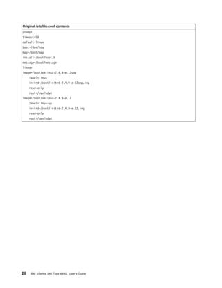 Original /etc/lilo.conf contents
prompt
timeout=50
default=linux
boot=/dev/hda
map=/boot/map
install=/boot/boot.b
message=/boot/message
linear
image=/boot/vmlinuz-2.4.9-e.12smp
label=linux
initrd=/boot/initrd-2.4.9-e.12smp.img
read-only
root=/dev/hda6
image=/boot/vmlinuz-2.4.9-e.12
label=linux-up
initrd=/boot/initrd-2.4.9-e.12.img
read-only
root=/dev/hda6

26

IBM xSeries 346 Type 8840: User’s Guide

 