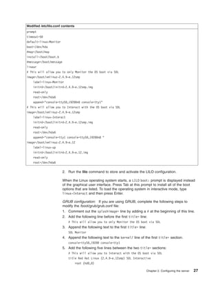 Modified /etc/lilo.conf contents
prompt
timeout=50
default=linux-Monitor
boot=/dev/hda
#map=/boot/map
install=/boot/boot.b
#message=/boot/message
linear
# This will allow you to only Monitor the OS boot via SOL
image=/boot/vmlinuz-2.4.9-e.12smp
label=linux-Monitor
initrd=/boot/initrd-2.4.9-e.12smp.img
read-only
root=/dev/hda6
append="console=ttyS0,19200n8 console=tty1"
# This will allow you to Interact with the OS boot via SOL
image=/boot/vmlinuz-2.4.9-e.12smp
label=linux-Interact
initrd=/boot/initrd-2.4.9-e.12smp.img
read-only
root=/dev/hda6
append="console=tty1 console=ttyS0,19200n8 "
image=/boot/vmlinuz-2.4.9-e.12
label=linux-up
initrd=/boot/initrd-2.4.9-e.12.img
read-only
root=/dev/hda6

2. Run the lilo command to store and activate the LILO configuration.
When the Linux operating system starts, a LILO boot: prompt is displayed instead
of the graphical user interface. Press Tab at this prompt to install all of the boot
options that are listed. To load the operating system in interactive mode, type
linux-Interact and then press Enter.
GRUB configuration: If you are using GRUB, complete the following steps to
modify the /boot/grub/grub.conf file:
1. Comment out the splashimage= line by adding a # at the beginning of this line.
2. Add the following line before the first title= line:
# This will allow you to only Monitor the OS boot via SOL

3. Append the following text to the first title= line:
SOL Monitor

4. Append the following text to the kernel/ line of the first title= section:
console=ttyS0,19200 console=tty1

5. Add the following five lines between the two title= sections:
# This will allow you to Interact with the OS boot via SOL
title Red Hat Linux (2.4.9-e.12smp) SOL Interactive
root (hd0,0)
Chapter 2. Configuring the server

27

 