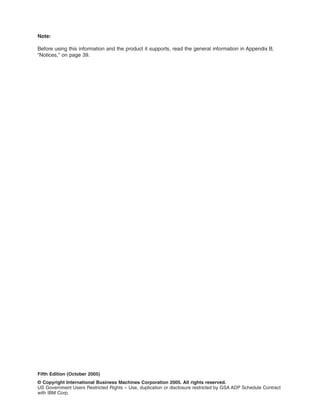 Note:
Before using this information and the product it supports, read the general information in Appendix B,
“Notices,” on page 39.

Fifth Edition (October 2005)
© Copyright International Business Machines Corporation 2005. All rights reserved.
US Government Users Restricted Rights – Use, duplication or disclosure restricted by GSA ADP Schedule Contract
with IBM Corp.

 