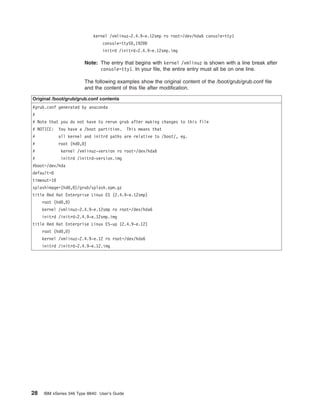 kernel /vmlinuz-2.4.9-e.12smp ro root=/dev/hda6 console=tty1
console=ttyS0,19200
initrd /initrd-2.4.9-e.12smp.img

Note: The entry that begins with kernel /vmlinuz is shown with a line break after
console=tty1. In your file, the entire entry must all be on one line.
The following examples show the original content of the /boot/grub/grub.conf file
and the content of this file after modification.
Original /boot/grub/grub.conf contents
#grub.conf generated by anaconda
#
# Note that you do not have to rerun grub after making changes to this file
# NOTICE:

You have a /boot partition.

#

all kernel and initrd paths are relative to /boot/, eg.

This means that

#

root (hd0,0)

#

kernel /vmlinuz-version ro root=/dev/hda6

#

initrd /initrd-version.img

#boot=/dev/hda
default=0
timeout=10
splashimage=(hd0,0)/grub/splash.xpm.gz
title Red Hat Enterprise Linux ES (2.4.9-e.12smp)
root (hd0,0)
kernel /vmlinuz-2.4.9-e.12smp ro root=/dev/hda6
initrd /initrd-2.4.9-e.12smp.img
title Red Hat Enterprise Linux ES-up (2.4.9-e.12)
root (hd0,0)
kernel /vmlinuz-2.4.9-e.12 ro root=/dev/hda6
initrd /initrd-2.4.9-e.12.img

28

IBM xSeries 346 Type 8840: User’s Guide

 