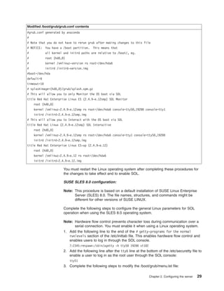 Modified /boot/grub/grub.conf contents
#grub.conf generated by anaconda
#
# Note that you do not have to rerun grub after making changes to this file
# NOTICE:

You have a /boot partition.

#

all kernel and initrd paths are relative to /boot/, eg.

This means that

#

root (hd0,0)

#

kernel /vmlinuz-version ro root=/dev/hda6

#

initrd /initrd-version.img

#boot=/dev/hda
default=0
timeout=10
# splashimage=(hd0,0)/grub/splash.xpm.gz
# This will allow you to only Monitor the OS boot via SOL
title Red Hat Enterprise Linux ES (2.4.9-e.12smp) SOL Monitor
root (hd0,0)
kernel /vmlinuz-2.4.9-e.12smp ro root=/dev/hda6 console=ttyS0,19200 console=tty1
initrd /initrd-2.4.9-e.12smp.img
# This will allow you to Interact with the OS boot via SOL
title Red Hat Linux (2.4.9-e.12smp) SOL Interactive
root (hd0,0)
kernel /vmlinuz-2.4.9-e.12smp ro root=/dev/hda6 console=tty1 console=ttyS0,19200
initrd /initrd-2.4.9-e.12smp.img
title Red Hat Enterprise Linux ES-up (2.4.9-e.12)
root (hd0,0)
kernel /vmlinuz-2.4.9-e.12 ro root=/dev/hda6
initrd /initrd-2.4.9-e.12.img

You must restart the Linux operating system after completing these procedures for
the changes to take effect and to enable SOL.
SUSE SLES 8.0 configuration:
Note: This procedure is based on a default installation of SUSE Linux Enterprise
Server (SLES) 8.0. The file names, structures, and commands might be
different for other versions of SUSE LINUX.
Complete the following steps to configure the general Linux parameters for SOL
operation when using the SLES 8.0 operating system.
Note: Hardware flow control prevents character loss during communication over a
serial connection. You must enable it when using a Linux operating system.
1. Add the following line to the end of the # getty-programs for the normal
runlevels section of the /etc/inittab file. This enables hardware flow control and
enables users to log in through the SOL console.
7:2345:respawn:/sbin/agetty -h ttyS0 19200 vt102

2. Add the following line after the tty6 line at the bottom of the /etc/securetty file to
enable a user to log in as the root user through the SOL console:
ttyS1

3. Complete the following steps to modify the /boot/grub/menu.lst file:
Chapter 2. Configuring the server

29

 