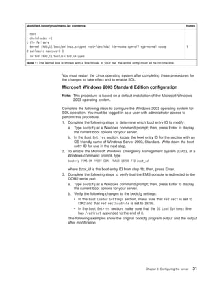 Modified /boot/grub/menu.lst contents

Notes

root
chainloader +1
title failsafe
kernel (hd0,1)/boot/vmlinuz.shipped root=/dev/hda2 ide=nodma apm=off vga=normal nosmp
disableapic maxcpus=0 3

1

initrd (hd0,1)/boot/initrd.shipped
Note 1: The kernel line is shown with a line break. In your file, the entire entry must all be on one line.

You must restart the Linux operating system after completing these procedures for
the changes to take effect and to enable SOL.

Microsoft Windows 2003 Standard Edition configuration
Note: This procedure is based on a default installation of the Microsoft Windows
2003 operating system.
Complete the following steps to configure the Windows 2003 operating system for
SOL operation. You must be logged in as a user with administrator access to
perform this procedure.
1. Complete the following steps to determine which boot entry ID to modify:
a. Type bootcfg at a Windows command prompt; then, press Enter to display
the current boot options for your server.
b. In the Boot Entries section, locate the boot entry ID for the section with an
OS friendly name of Windows Server 2003, Standard. Write down the boot
entry ID for use in the next step.
2. To enable the Microsoft Windows Emergency Management System (EMS), at a
Windows command prompt, type
bootcfg /EMS ON /PORT COM1 /BAUD 19200 /ID boot_id

where boot_id is the boot entry ID from step 1b; then, press Enter.
3. Complete the following steps to verify that the EMS console is redirected to the
COM2 serial port:
a. Type bootcfg at a Windows command prompt; then, press Enter to display
the current boot options for your server.
b. Verify the following changes to the bootcfg settings:
v In the Boot Loader Settings section, make sure that redirect is set to
COM2 and that redirectbaudrate is set to 19200.
v In the Boot Entries section, make sure that the OS Load Options: line
has /redirect appended to the end of it.
The following examples show the original bootcfg program output and the output
after modification.

Chapter 2. Configuring the server

31

 