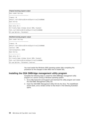 Original bootcfg program output
Boot Loader Settings
---------------------------timeout: 30
default: multi(0)disk(0)rdisk(0)partition(1)WINDOWS
Boot Entries
---------------Boot entry ID: 1
OS Friendly Name: Windows Server 2003, Standard
Path: multi(0)disk(0)rdisk(0)partition(1)WINDOWS
OS Load Options: /fastdetect

Modified bootcfg program output
Boot Loader Settings
---------------------------timeout: 30
default: multi(0)disk(0)rdisk(0)partition(1)WINDOWS
redirect: COM1
redirectbaudrate: 19200
Boot Entries
---------------Boot entry ID: 1
OS Friendly Name: Windows Server 2003, Standard
Path: multi(0)disk(0)rdisk(0)partition(1)WINDOWS
OS Load Options: /fastdetect /redirect

You must restart the Windows 2003 operating system after completing this
procedure for the changes to take effect and to enable SOL.

Installing the OSA SMBridge management utility program
Complete the following steps to install the OSA SMBridge management utility
program on a server running a Windows operating system:
1. Go to http://www.ibm.com/support/ and download the utility program and create
the OSA BMC Management Utility CD.
2. Insert the OSA BMC Management Utility CD into the drive. The InstallShield
wizard starts, and a window similar to that shown in the following illustration
opens.

32

IBM xSeries 346 Type 8840: User’s Guide

 