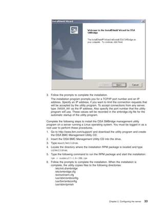 3. Follow the prompts to complete the installation.
The installation program prompts you for a TCP/IP port number and an IP
address. Specify an IP address, if you want to limit the connection requests that
will be accepted by the utility program. To accept connections from any server,
type INADDR_ANY as the IP address. Also specify the port number that the utility
program will use. These values will be recorded in the smbridge.cfg file for the
automatic startup of the utility program.
Complete the following steps to install the OSA SMBridge management utility
program on a server running a Linux operating system. You must be logged in as a
root user to perform these procedures.
1. Go to http://www.ibm.com/support/ and download the utility program and create
the OSA BMC Management Utility CD.
2. Insert the OSA BMC Management Utility CD into the drive.
3. Type mount/mnt/cdrom.
4. Locate the directory where the installation RPM package is located and type
cd/mnt/cdrom.
5. Type the following command to run the RPM package and start the installation:
rpm -i osabmcutil-1.0-i386.rpm

6. Follow the prompts to complete the installation. When the installation is
complete, the utility copies files to the following directories:
/etc/init.d/smbridge
/etc/smbridge.cfg
/ect/sol/oem.cfg
/usr/sbin/smbconfig
/usr/bin/smbconfig
/usr/sbin/ipmish

Chapter 2. Configuring the server

33

 