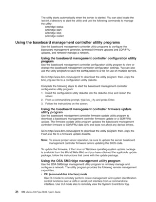 The utility starts automatically when the server is started. You can also locate the
/ect/init.d directory to start the utility and use the following commands to manage
the utility:
smbridge status
smbridge start
smbridge stop
smbridge restart

Using the baseboard management controller utility programs
Use the baseboard management controller utility programs to configure the
baseboard management controller, download firmware updates and SDR/FRU
updates, and remotely manage a network.

Using the baseboard management controller configuration utility
program
Use the baseboard management controller configuration utility program to view or
change the baseboard management controller configuration settings. You can also
use the utility program to save the configuration to a file for use on multiple servers.
Go to http://www.ibm.com/support/ to download the utility program; then, copy the
bmc_cfg.exe file to a configuration utility diskette.
Complete the following steps to start the baseboard management controller
configuration utility program:
1. Insert the configuration utility diskette into the diskette drive and restart the
server.
2. From a command-line prompt, type bmc_cfg and press Enter.
3. Follow the instructions on the screen.

Using the baseboard management controller firmware update
utility program
Use the baseboard management controller firmware update utility program to
download a baseboard management controller firmware update or a SDR/FRU
update. The firmware update utility program updates the baseboard management
controller firmware or SDR/FRU data only and does not affect any device drivers.
Go to http://www.ibm.com/support/ to download the utility program; then, copy the
Flash.exe file to a firmware update diskette.
Note: To ensure proper server operation, be sure to update the server baseboard
management controller firmware before updating the BIOS code.
To update the firmware, if the Linux or Windows operating-system update package
is available from the World Wide Web and you have obtained the applicable update
package, follow the instructions that come with the update package.

Using the OSA SMBridge management utility program
Use the OSA SMBridge management utility program to remotely manage and
configure a network. The utility program provides the following remote management
capabilities:
v CLI (command-line interface) mode
Use CLI mode to remotely perform power-management and system identification
control functions over a LAN or serial port interface from a command-line
interface. Use CLI mode also to remotely view the System Event/Error log.

34

IBM xSeries 346 Type 8840: User’s Guide

 