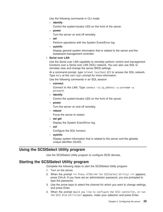 Use the following commands in CLI mode:
– identify
Control the system-locator LED on the front of the server.
– power
Turn the server on and off remotely.
– sel
Perform operations with the System Event/Error log.
– sysinfo
Display general system information that is related to the server and the
baseboard management controller.
v Serial over LAN
Use the Serial over LAN capability to remotely perform control and management
functions over a Serial over LAN (SOL) network. You can also use SOL to
remotely view and change the server BIOS settings.
At a command prompt, type telenet localhost 623 to access the SOL network.
Type help at the smbridge> prompt for more information.
Use the following commands in an SOL session:
– connect
Connect to the LAN. Type connect -ip ip_address -u username -p
password.
– identify
Control the system-locator LED on the front of the server.
– power
Turn the server on and off remotely.
– reboot
Force the server to restart.
– sel get
Display the System Event/Error log.
– sol
Configure the SOL function.
– sysinfo
Display system information that is related to the server and the globally
unique identifier (GUID).

Using the SCSISelect Utility program
Use the SCSISelect Utility program to configure SCSI devices.

Starting the SCSISelect Utility program
Complete the following steps to start the SCSISelect Utility program:
1. Turn on the server.
2. When the prompt <<< Press <CTRL><A> for SCSISelect Utility! >>> appears,
press Ctrl+A. If you have set an administrator password, you are prompted to
type the password.
3. Use the arrow keys to select the channel for which you want to change settings,
and press Enter.
4. When the prompt Would you like to configure the SCSI controller, or run
the SCSI Disk Utilities? appears, make your selection and press Enter.
Chapter 2. Configuring the server

35

 