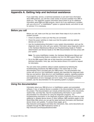 Appendix A. Getting help and technical assistance
If you need help, service, or technical assistance or just want more information
about IBM products, you will find a wide variety of sources available from IBM to
assist you. This appendix contains information about where to go for additional
information about IBM and IBM products, what to do if you experience a problem
with your Eserver® or IntelliStation® system or optional device, and whom to call
for service, if it is necessary.

Before you call
Before you call, make sure that you have taken these steps to try to solve the
problem yourself:
v Check all cables to make sure that they are connected.
v Check the power switches to make sure that the system and any optional
devices are turned on.
v Use the troubleshooting information in your system documentation, and use the
diagnostic tools that come with your system. Information about diagnostic tools is
in the Hardware Maintenance Manual and Troubleshooting Guide or Problem
Determination and Service Guide on the IBM Documentation CD that comes with
your system.
Note: For some IntelliStation models, the Hardware Maintenance Manual and
Troubleshooting Guide is available only from the IBM support Web site.
v Go to the IBM support Web site at http://www.ibm.com/support/ to check for
technical information, hints, tips, and new device drivers or to submit a request
for information.
You can solve many problems without outside assistance by following the
troubleshooting procedures that IBM provides in the online help or in the
documentation that is provided with your IBM product. The documentation that
comes with Eserver and IntelliStation systems also describes the diagnostic tests
that you can perform. Most Eserver and IntelliStation systems, operating systems,
and programs come with documentation that contains troubleshooting procedures
and explanations of error messages and error codes. If you suspect a software
problem, see the documentation for the operating system or program.

Using the documentation
Information about your IBM Eserver or IntelliStation system and preinstalled
software, if any, or optional device is available in the documentation that comes with
the product. That documentation can include printed documents, online documents,
readme files, and help files. See the troubleshooting information in your system
documentation for instructions for using the diagnostic programs. The
troubleshooting information or the diagnostic programs might tell you that you need
additional or updated device drivers or other software. IBM maintains pages on the
World Wide Web where you can get the latest technical information and download
device drivers and updates. To access these pages, go to
http://www.ibm.com/support/ and follow the instructions. Also, some documents are
available through the IBM Publications Center at
http://www.ibm.com/shop/publications/order/.

© Copyright IBM Corp. 2005

37

 