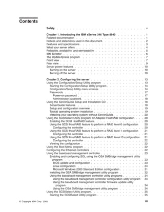 Contents
Safety

. . . . . . . . . . . . . . . . . . . . . . . . . . . . v

Chapter 1. Introducing the IBM xSeries 346 Type 8840
Related documentation . . . . . . . . . . . . .
Notices and statements used in this document . . . . .
Features and specifications . . . . . . . . . . . .
What your server offers . . . . . . . . . . . . .
Reliability, availability, and serviceability . . . . . . .
IBM Director . . . . . . . . . . . . . . . . .
The UpdateXpress program . . . . . . . . . . .
Front view . . . . . . . . . . . . . . . . . .
Rear view . . . . . . . . . . . . . . . . . .
Server power features . . . . . . . . . . . . .
Turning on the server . . . . . . . . . . . .
Turning off the server . . . . . . . . . . . .

.
.
.
.
.
.
.
.
.
.

.
.
.
.
.
.
.
.
.
.

.
.
.
.
.
.
.
.
.
.

.
.
.
.
.
.
.
.
.
.

.
.
.
.
.
.
.
.
.
.

.
.
.
.
.
.
.
.
.
.

.
.
.
.
.
.
.
.
.
.

. 1
. 1
. 2
. 3
. 4
. 5
. 6
. 7
. 7
. 9
. . . . . . . . . 10
. . . . . . . . . 10
. . . . . . . . . 10

Chapter 2. Configuring the server . . . . . . . . . . . . . . . .
Using the Configuration/Setup Utility program . . . . . . . . . . . .
Starting the Configuration/Setup Utility program . . . . . . . . . . .
Configuration/Setup Utility menu choices . . . . . . . . . . . . .
Passwords . . . . . . . . . . . . . . . . . . . . . . . .
Power-on password . . . . . . . . . . . . . . . . . . . .
Administrator password . . . . . . . . . . . . . . . . . . .
Using the ServerGuide Setup and Installation CD . . . . . . . . . . .
ServerGuide features . . . . . . . . . . . . . . . . . . . .
Setup and configuration overview . . . . . . . . . . . . . . . .
Typical operating-system installation . . . . . . . . . . . . . . .
Installing your operating system without ServerGuide . . . . . . . . .
Using the SCSISelect Utility program for Adaptec HostRAID configuration . .
Enabling the SCSI HostRAID feature . . . . . . . . . . . . . . .
Using the SCSI HostRAID feature to perform a RAID level-0 configuration
Configuring the controller . . . . . . . . . . . . . . . . . .
Using the SCSI HostRAID feature to perform a RAID level-1 configuration
Configuring the controller . . . . . . . . . . . . . . . . . .
Using the SCSI HostRAID feature to perform a RAID level-10 configuration
Configuring the controller . . . . . . . . . . . . . . . . . .
Viewing the configuration . . . . . . . . . . . . . . . . . . .
Using the Boot Menu program . . . . . . . . . . . . . . . . . .
Configuring the Ethernet controllers . . . . . . . . . . . . . . . .
Using the baseboard management controller . . . . . . . . . . . . .
Enabling and configuring SOL using the OSA SMBridge management utility
program . . . . . . . . . . . . . . . . . . . . . . . .
BIOS update and configuration . . . . . . . . . . . . . . . .
Linux configuration . . . . . . . . . . . . . . . . . . . .
Microsoft Windows 2003 Standard Edition configuration . . . . . . .
Installing the OSA SMBridge management utility program . . . . . . .
Using the baseboard management controller utility programs . . . . . .
Using the baseboard management controller configuration utility program
Using the baseboard management controller firmware update utility
program . . . . . . . . . . . . . . . . . . . . . . .
Using the OSA SMBridge management utility program . . . . . . .
Using the SCSISelect Utility program . . . . . . . . . . . . . . . .
Starting the SCSISelect Utility program . . . . . . . . . . . . . .
© Copyright IBM Corp. 2005

.
.
.
.
.
.
.
.
.
.

.
.
.
.
.
.
.
.
.
.
.
.
.
.
.
.
.
.
.
.
.

13
13
14
14
17
17
18
18
18
19
19
20
20
20
20
20
21
21
21
22
22
22
22
23

.
.
.
.
.
.

23
23
24
31
32
34
34

.
.
.
.

34
34
35
35

iii

 