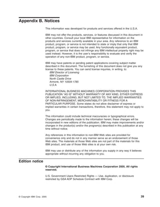 Appendix B. Notices
This information was developed for products and services offered in the U.S.A.
IBM may not offer the products, services, or features discussed in this document in
other countries. Consult your local IBM representative for information on the
products and services currently available in your area. Any reference to an IBM
product, program, or service is not intended to state or imply that only that IBM
product, program, or service may be used. Any functionally equivalent product,
program, or service that does not infringe any IBM intellectual property right may be
used instead. However, it is the user’s responsibility to evaluate and verify the
operation of any non-IBM product, program, or service.
IBM may have patents or pending patent applications covering subject matter
described in this document. The furnishing of this document does not give you any
license to these patents. You can send license inquiries, in writing, to:
IBM Director of Licensing
IBM Corporation
North Castle Drive
Armonk, NY 10504-1785
U.S.A.
INTERNATIONAL BUSINESS MACHINES CORPORATION PROVIDES THIS
PUBLICATION “AS IS” WITHOUT WARRANTY OF ANY KIND, EITHER EXPRESS
OR IMPLIED, INCLUDING, BUT NOT LIMITED TO, THE IMPLIED WARRANTIES
OF NON-INFRINGEMENT, MERCHANTABILITY OR FITNESS FOR A
PARTICULAR PURPOSE. Some states do not allow disclaimer of express or
implied warranties in certain transactions, therefore, this statement may not apply to
you.
This information could include technical inaccuracies or typographical errors.
Changes are periodically made to the information herein; these changes will be
incorporated in new editions of the publication. IBM may make improvements and/or
changes in the product(s) and/or the program(s) described in this publication at any
time without notice.
Any references in this information to non-IBM Web sites are provided for
convenience only and do not in any manner serve as an endorsement of those
Web sites. The materials at those Web sites are not part of the materials for this
IBM product, and use of those Web sites is at your own risk.
IBM may use or distribute any of the information you supply in any way it believes
appropriate without incurring any obligation to you.

Edition notice
© Copyright International Business Machines Corporation 2005. All rights
reserved.
U.S. Government Users Restricted Rights — Use, duplication, or disclosure
restricted by GSA ADP Schedule Contract with IBM Corp.

© Copyright IBM Corp. 2005

39

 