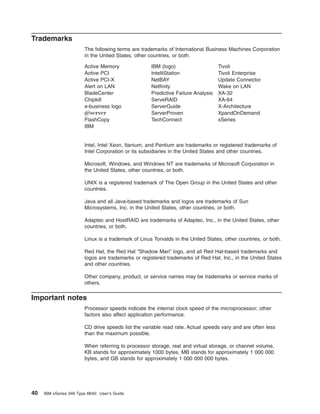 Trademarks
The following terms are trademarks of International Business Machines Corporation
in the United States, other countries, or both:
Active Memory
Active PCI
Active PCI-X
Alert on LAN
BladeCenter
Chipkill
e-business logo
Eserver
FlashCopy
IBM

IBM (logo)
IntelliStation
NetBAY
Netfinity
Predictive Failure Analysis
ServeRAID
ServerGuide
ServerProven
TechConnect

Tivoli
Tivoli Enterprise
Update Connector
Wake on LAN
XA-32
XA-64
X-Architecture
XpandOnDemand
xSeries

Intel, Intel Xeon, Itanium, and Pentium are trademarks or registered trademarks of
Intel Corporation or its subsidiaries in the United States and other countries.
Microsoft, Windows, and Windows NT are trademarks of Microsoft Corporation in
the United States, other countries, or both.
UNIX is a registered trademark of The Open Group in the United States and other
countries.
Java and all Java-based trademarks and logos are trademarks of Sun
Microsystems, Inc. in the United States, other countries, or both.
Adaptec and HostRAID are trademarks of Adaptec, Inc., in the United States, other
countries, or both.
Linux is a trademark of Linus Torvalds in the United States, other countries, or both.
Red Hat, the Red Hat “Shadow Man” logo, and all Red Hat-based trademarks and
logos are trademarks or registered trademarks of Red Hat, Inc., in the United States
and other countries.
Other company, product, or service names may be trademarks or service marks of
others.

Important notes
Processor speeds indicate the internal clock speed of the microprocessor; other
factors also affect application performance.
CD drive speeds list the variable read rate. Actual speeds vary and are often less
than the maximum possible.
When referring to processor storage, real and virtual storage, or channel volume,
KB stands for approximately 1000 bytes, MB stands for approximately 1 000 000
bytes, and GB stands for approximately 1 000 000 000 bytes.

40

IBM xSeries 346 Type 8840: User’s Guide

 